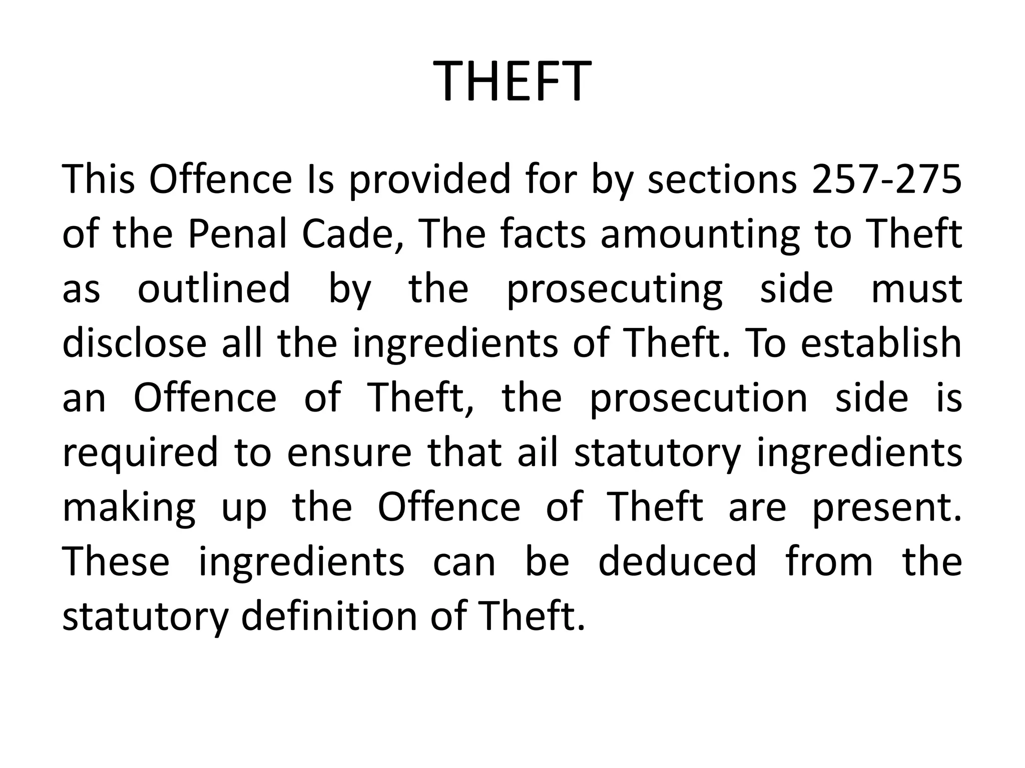 THEFT
This Offence Is provided for by sections 257-275
of the Penal Cade, The facts amounting to Theft
as outlined by the prosecuting side must
disclose all the ingredients of Theft. To establish
an Offence of Theft, the prosecution side is
required to ensure that ail statutory ingredients
making up the Offence of Theft are present.
These ingredients can be deduced from the
statutory definition of Theft.
 