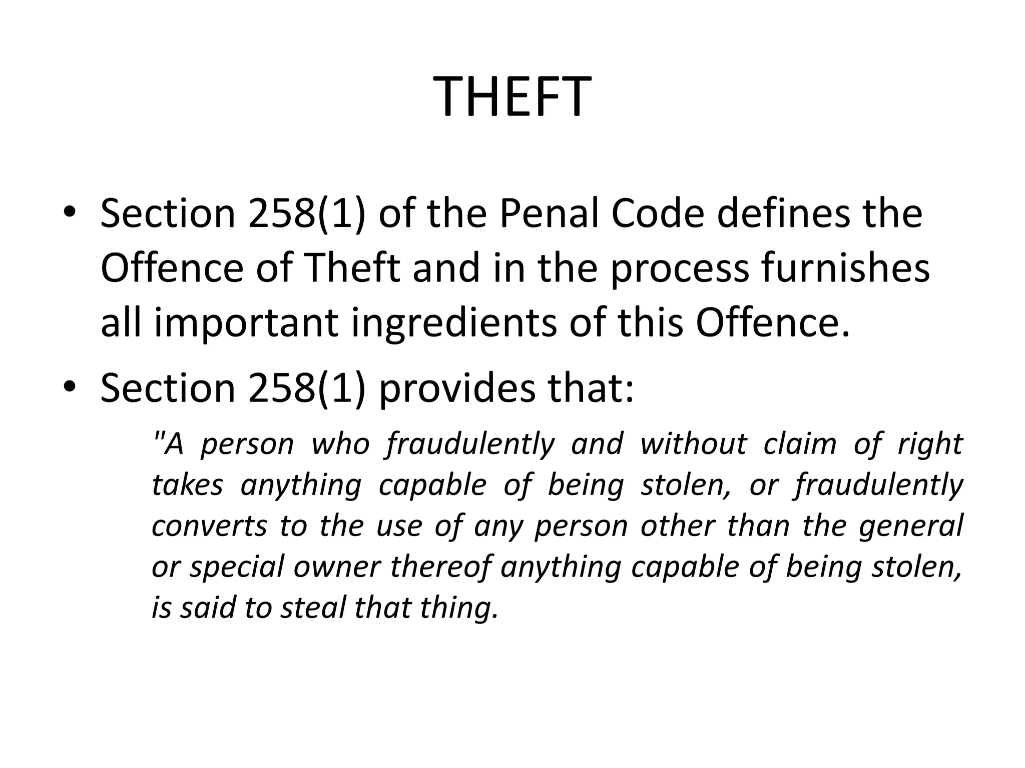 THEFT
• Section 258(1) of the Penal Code defines the
Offence of Theft and in the process furnishes
all important ingredients of this Offence.
• Section 258(1) provides that:
"A person who fraudulently and without claim of right
takes anything capable of being stolen, or fraudulently
converts to the use of any person other than the general
or special owner thereof anything capable of being stolen,
is said to steal that thing.
 
