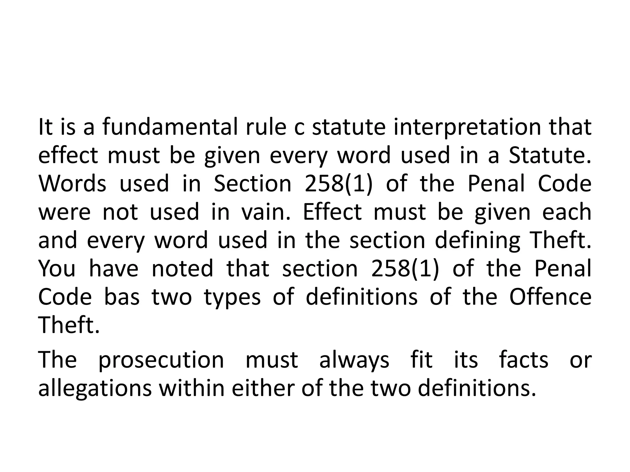 It is a fundamental rule c statute interpretation that
effect must be given every word used in a Statute.
Words used in Section 258(1) of the Penal Code
were not used in vain. Effect must be given each
and every word used in the section defining Theft.
You have noted that section 258(1) of the Penal
Code bas two types of definitions of the Offence
Theft.
The prosecution must always fit its facts or
allegations within either of the two definitions.
 