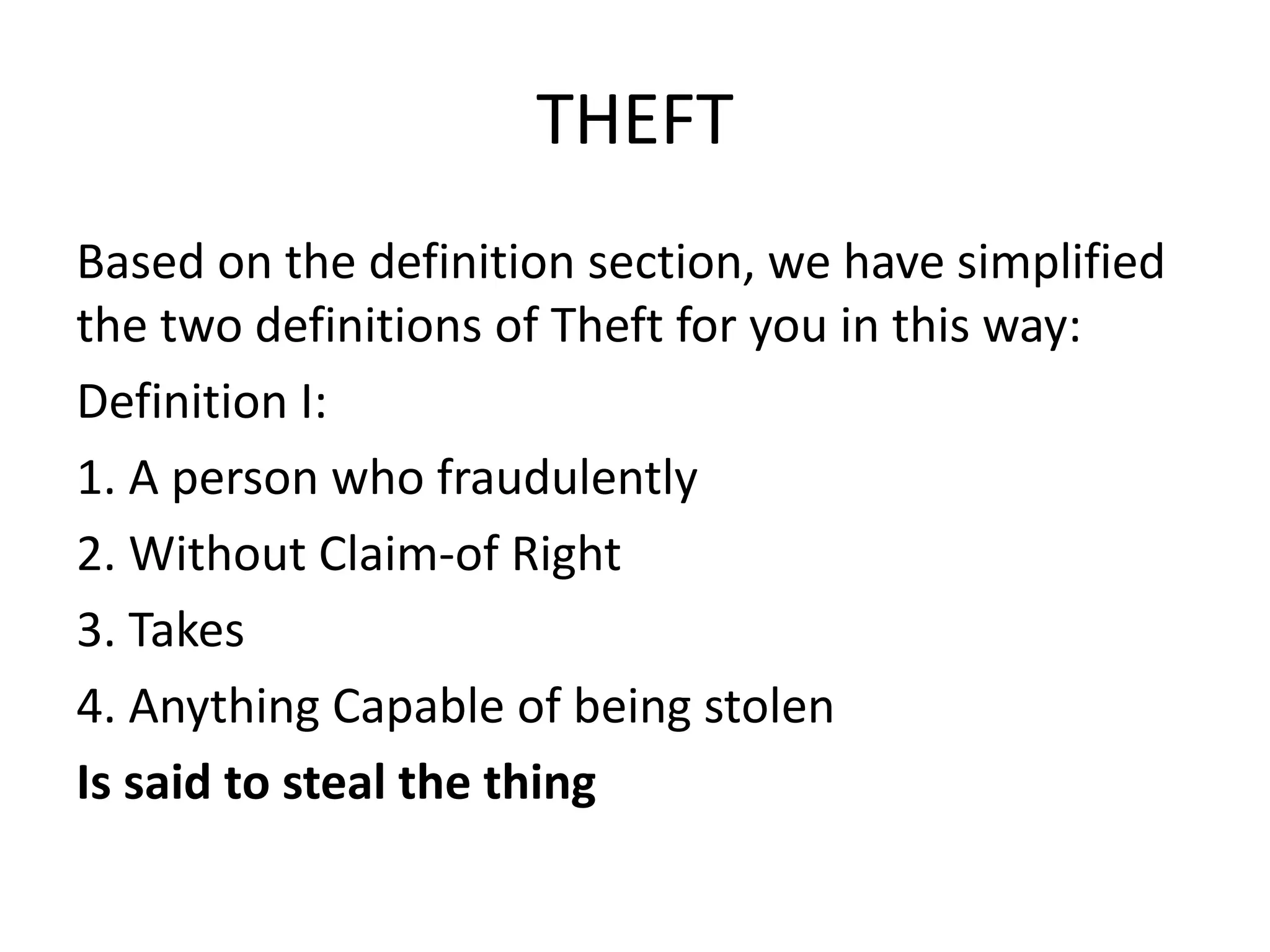 THEFT
Based on the definition section, we have simplified
the two definitions of Theft for you in this way:
Definition I:
1. A person who fraudulently
2. Without Claim-of Right
3. Takes
4. Anything Capable of being stolen
Is said to steal the thing
 