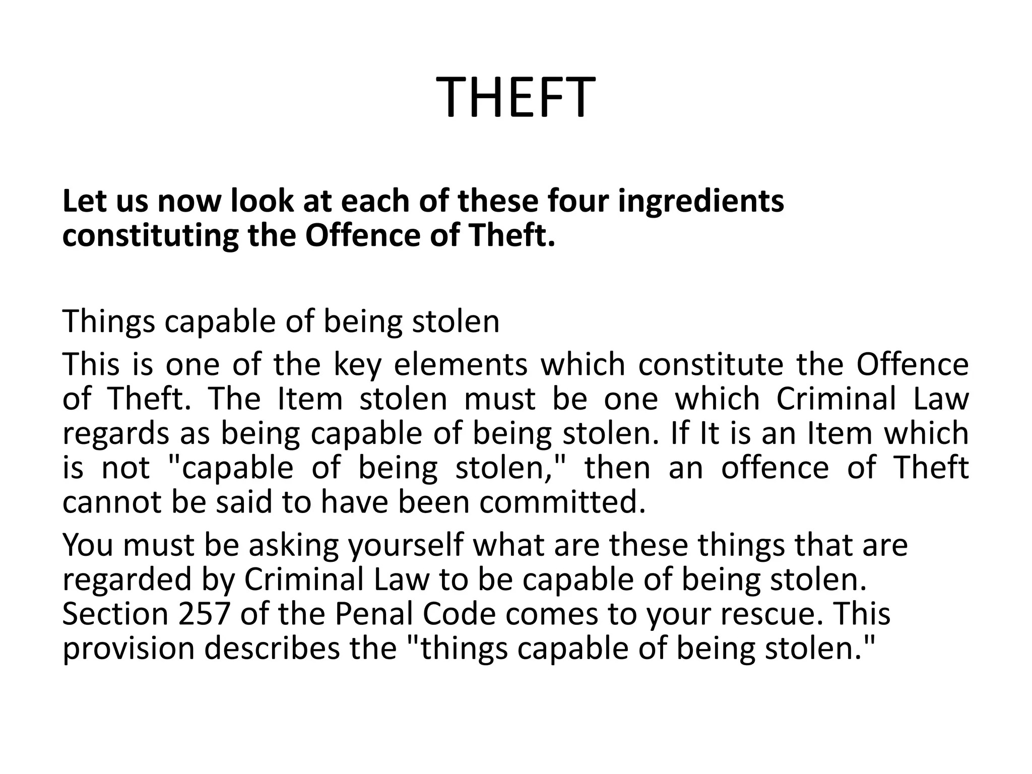 THEFT
Let us now look at each of these four ingredients
constituting the Offence of Theft.
Things capable of being stolen
This is one of the key elements which constitute the Offence
of Theft. The Item stolen must be one which Criminal Law
regards as being capable of being stolen. If It is an Item which
is not "capable of being stolen," then an offence of Theft
cannot be said to have been committed.
You must be asking yourself what are these things that are
regarded by Criminal Law to be capable of being stolen.
Section 257 of the Penal Code comes to your rescue. This
provision describes the "things capable of being stolen."
 