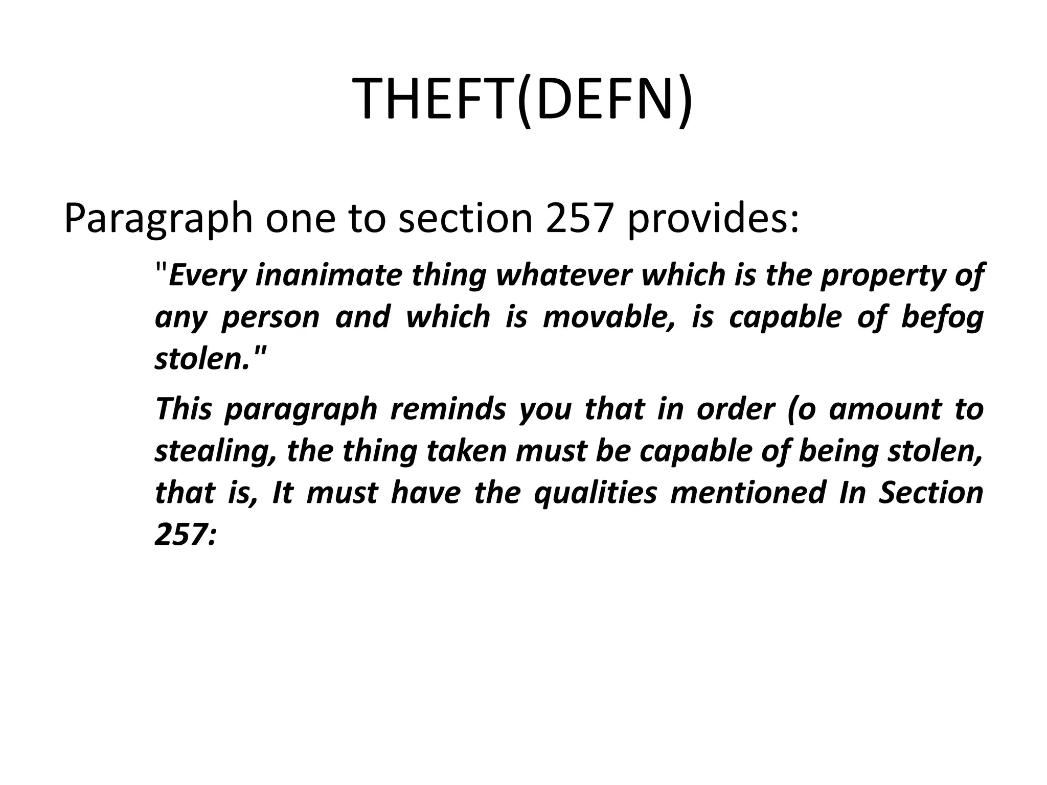 THEFT(DEFN)
Paragraph one to section 257 provides:
"Every inanimate thing whatever which is the property of
any person and which is movable, is capable of befog
stolen."
This paragraph reminds you that in order (o amount to
stealing, the thing taken must be capable of being stolen,
that is, It must have the qualities mentioned In Section
257:
 