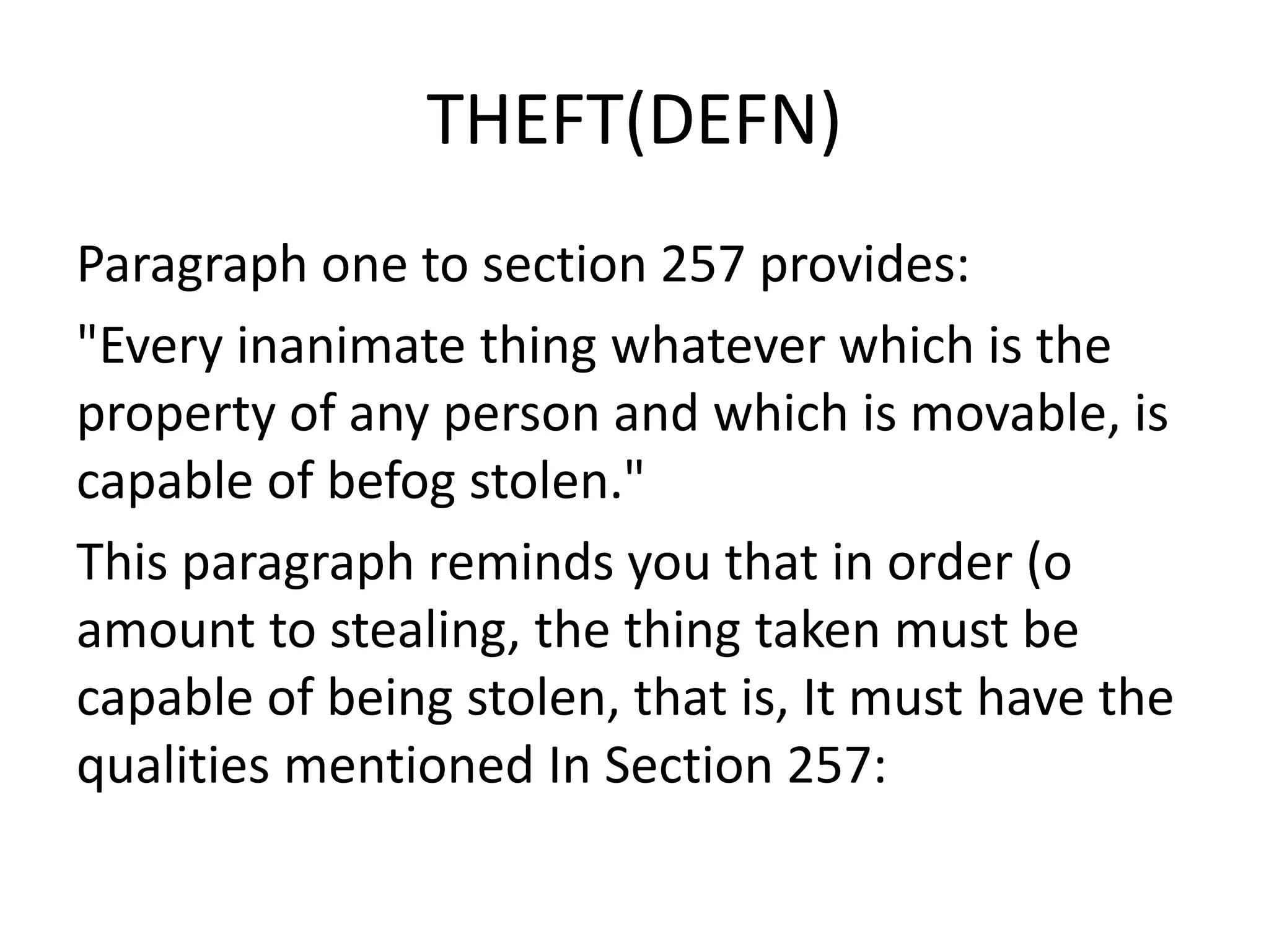 THEFT(DEFN)
Paragraph one to section 257 provides:
"Every inanimate thing whatever which is the
property of any person and which is movable, is
capable of befog stolen."
This paragraph reminds you that in order (o
amount to stealing, the thing taken must be
capable of being stolen, that is, It must have the
qualities mentioned In Section 257:
 