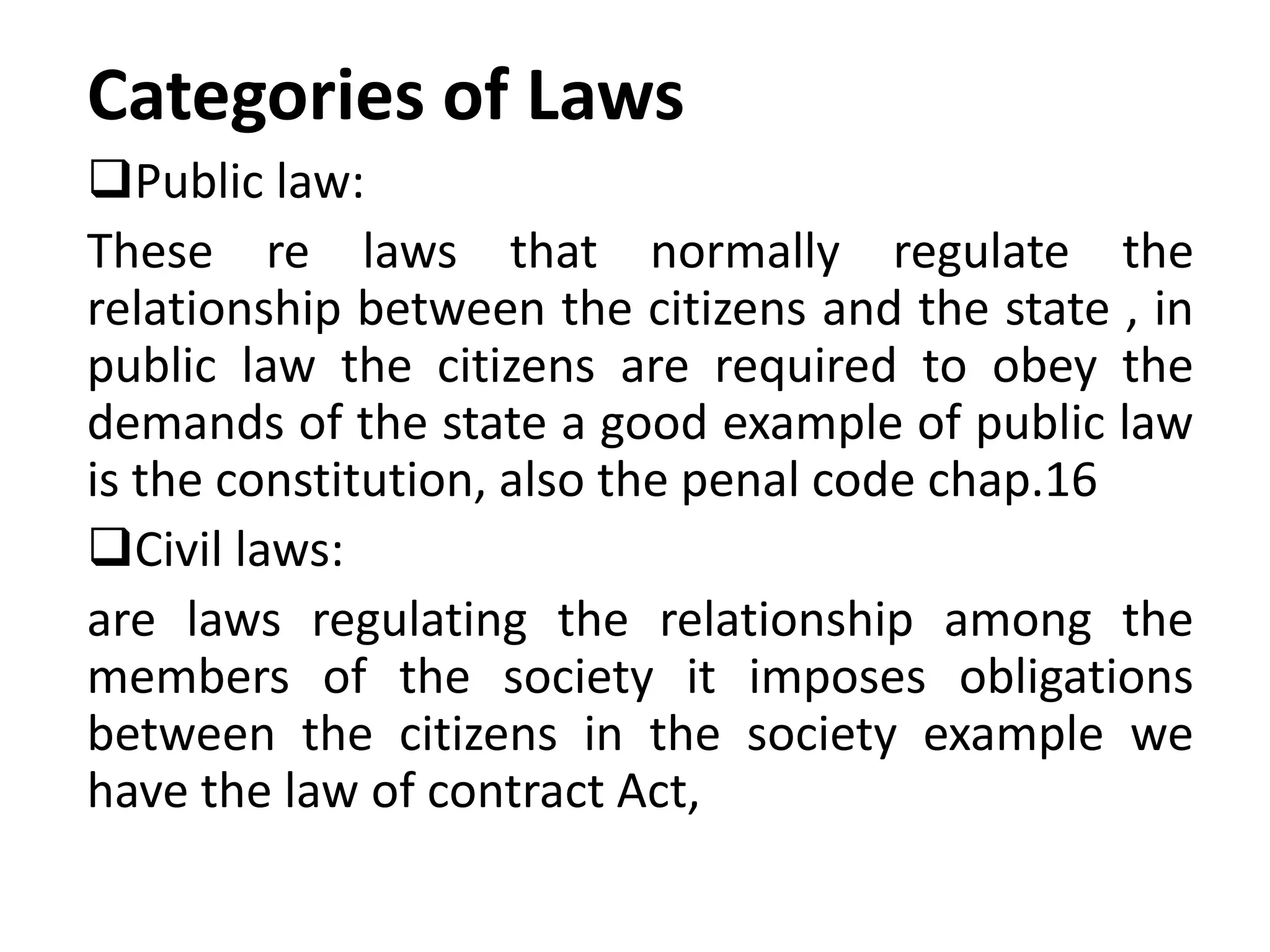 Categories of Laws
Public law:
These re laws that normally regulate the
relationship between the citizens and the state , in
public law the citizens are required to obey the
demands of the state a good example of public law
is the constitution, also the penal code chap.16
Civil laws:
are laws regulating the relationship among the
members of the society it imposes obligations
between the citizens in the society example we
have the law of contract Act,
 