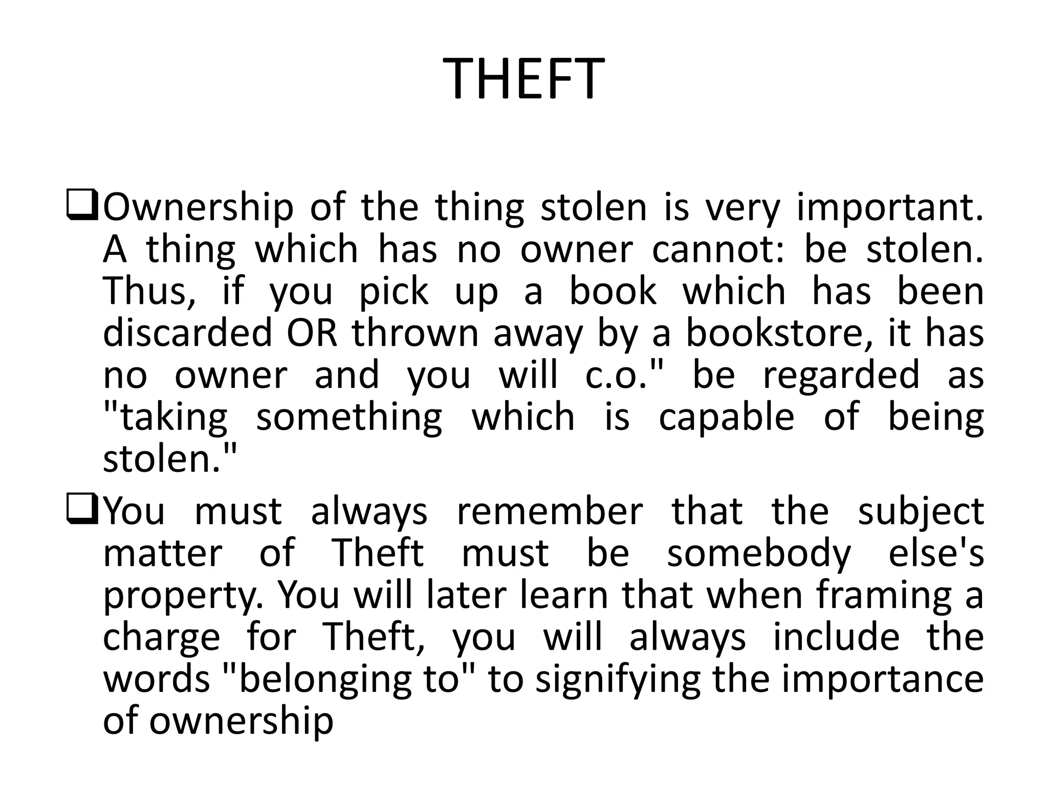 THEFT
Ownership of the thing stolen is very important.
A thing which has no owner cannot: be stolen.
Thus, if you pick up a book which has been
discarded OR thrown away by a bookstore, it has
no owner and you will c.o." be regarded as
"taking something which is capable of being
stolen."
You must always remember that the subject
matter of Theft must be somebody else's
property. You will later learn that when framing a
charge for Theft, you will always include the
words "belonging to" to signifying the importance
of ownership
 