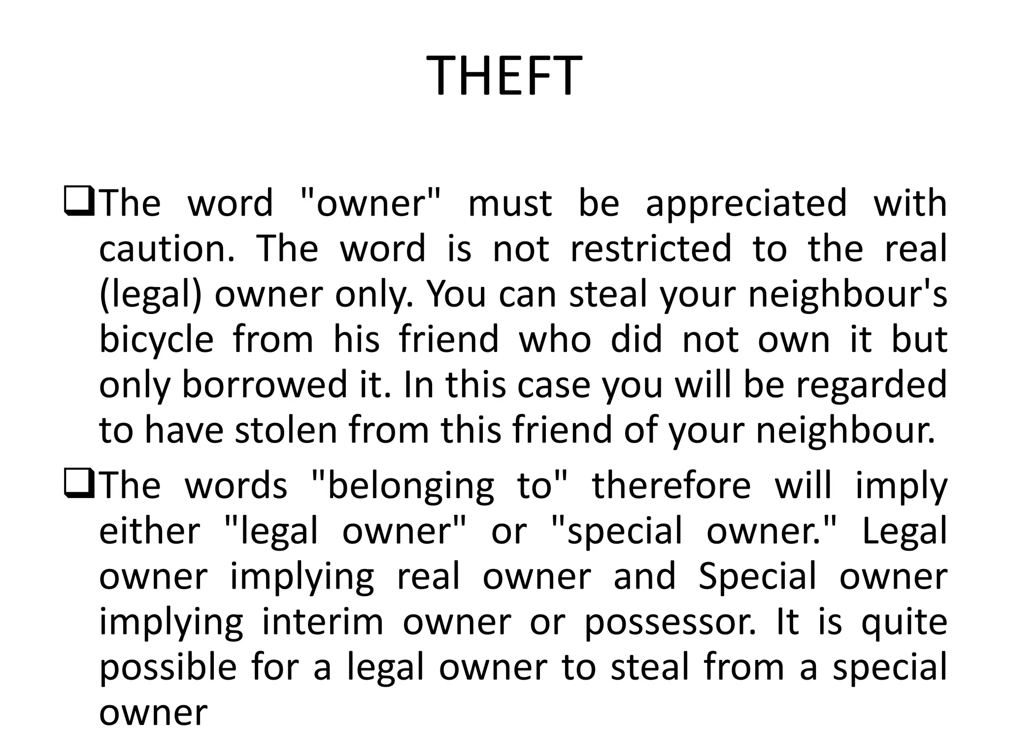 THEFT
The word "owner" must be appreciated with
caution. The word is not restricted to the real
(legal) owner only. You can steal your neighbour's
bicycle from his friend who did not own it but
only borrowed it. In this case you will be regarded
to have stolen from this friend of your neighbour.
The words "belonging to" therefore will imply
either "legal owner" or "special owner." Legal
owner implying real owner and Special owner
implying interim owner or possessor. It is quite
possible for a legal owner to steal from a special
owner
 