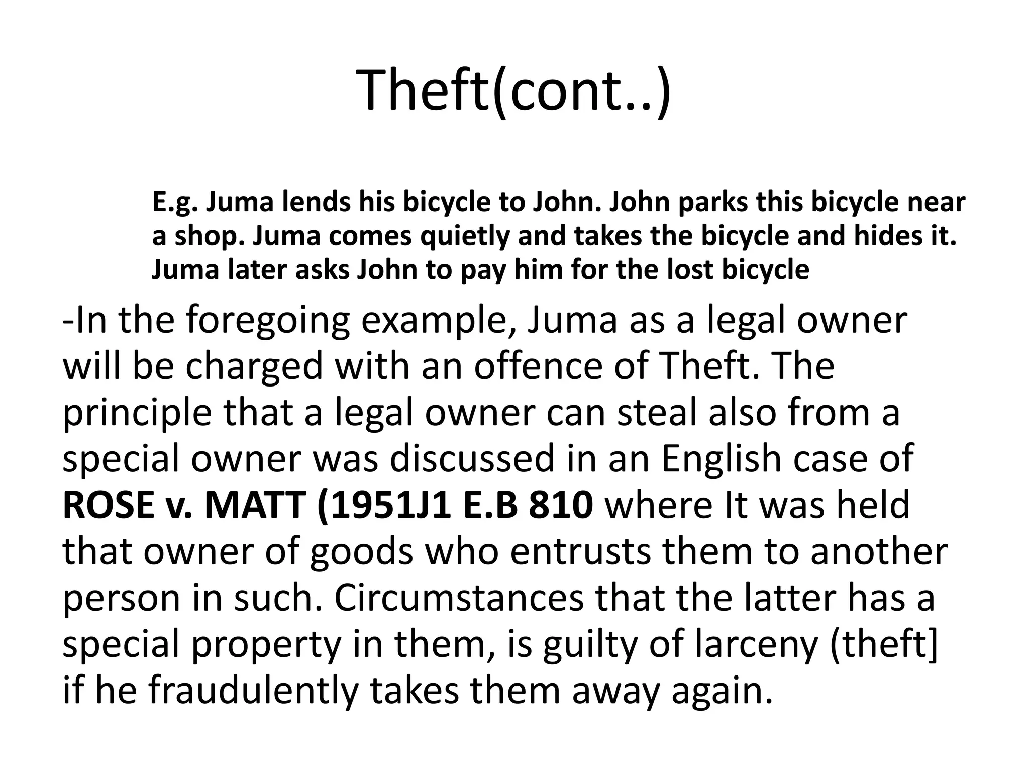 Theft(cont..)
E.g. Juma lends his bicycle to John. John parks this bicycle near
a shop. Juma comes quietly and takes the bicycle and hides it.
Juma later asks John to pay him for the lost bicycle
-In the foregoing example, Juma as a legal owner
will be charged with an offence of Theft. The
principle that a legal owner can steal also from a
special owner was discussed in an English case of
ROSE v. MATT (1951J1 E.B 810 where It was held
that owner of goods who entrusts them to another
person in such. Circumstances that the latter has a
special property in them, is guilty of larceny (theft]
if he fraudulently takes them away again.
 