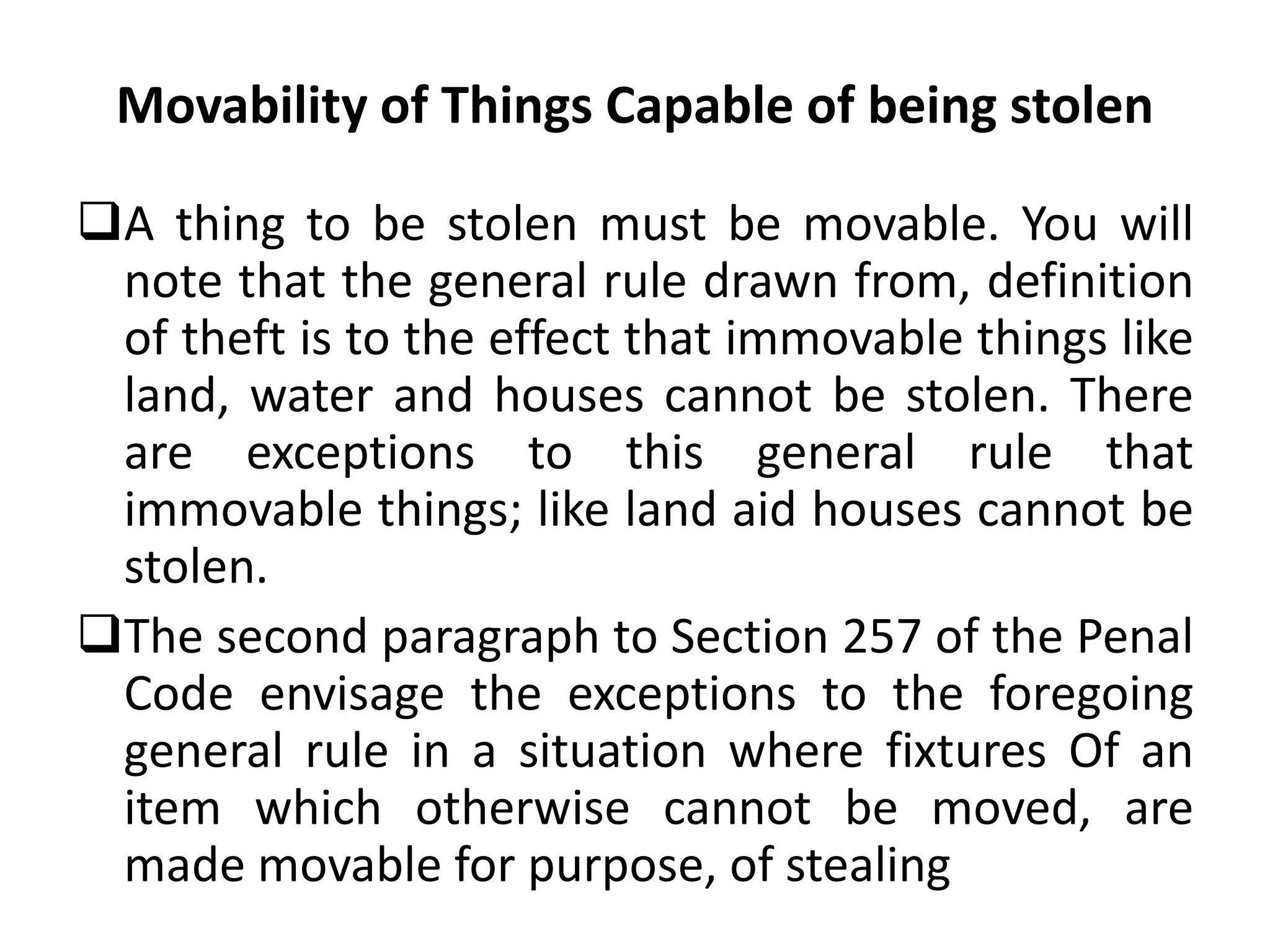 Movability of Things Capable of being stolen
A thing to be stolen must be movable. You will
note that the general rule drawn from, definition
of theft is to the effect that immovable things like
land, water and houses cannot be stolen. There
are exceptions to this general rule that
immovable things; like land aid houses cannot be
stolen.
The second paragraph to Section 257 of the Penal
Code envisage the exceptions to the foregoing
general rule in a situation where fixtures Of an
item which otherwise cannot be moved, are
made movable for purpose, of stealing
 