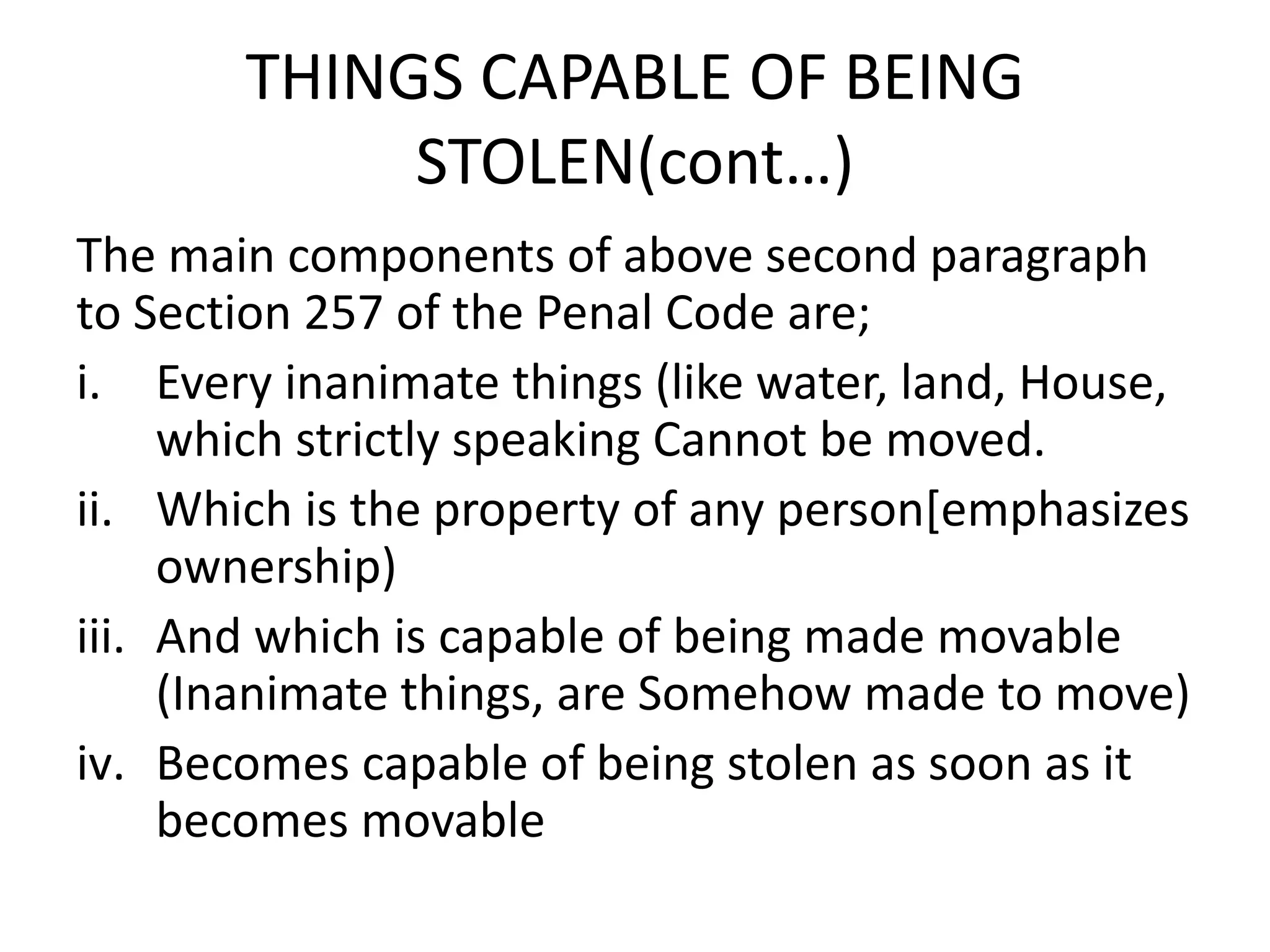 THINGS CAPABLE OF BEING
STOLEN(cont…)
The main components of above second paragraph
to Section 257 of the Penal Code are;
i. Every inanimate things (like water, land, House,
which strictly speaking Cannot be moved.
ii. Which is the property of any person[emphasizes
ownership)
iii. And which is capable of being made movable
(Inanimate things, are Somehow made to move)
iv. Becomes capable of being stolen as soon as it
becomes movable
 