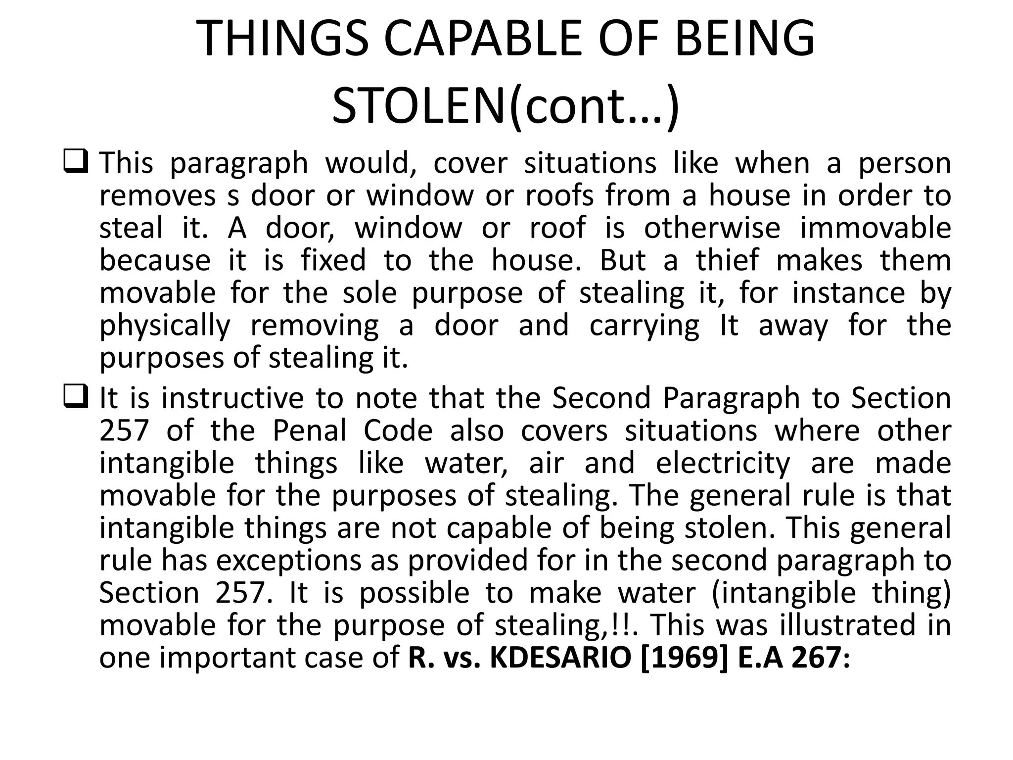 THINGS CAPABLE OF BEING
STOLEN(cont…)
 This paragraph would, cover situations like when a person
removes s door or window or roofs from a house in order to
steal it. A door, window or roof is otherwise immovable
because it is fixed to the house. But a thief makes them
movable for the sole purpose of stealing it, for instance by
physically removing a door and carrying It away for the
purposes of stealing it.
 It is instructive to note that the Second Paragraph to Section
257 of the Penal Code also covers situations where other
intangible things like water, air and electricity are made
movable for the purposes of stealing. The general rule is that
intangible things are not capable of being stolen. This general
rule has exceptions as provided for in the second paragraph to
Section 257. It is possible to make water (intangible thing)
movable for the purpose of stealing,!!. This was illustrated in
one important case of R. vs. KDESARIO [1969] E.A 267:
 