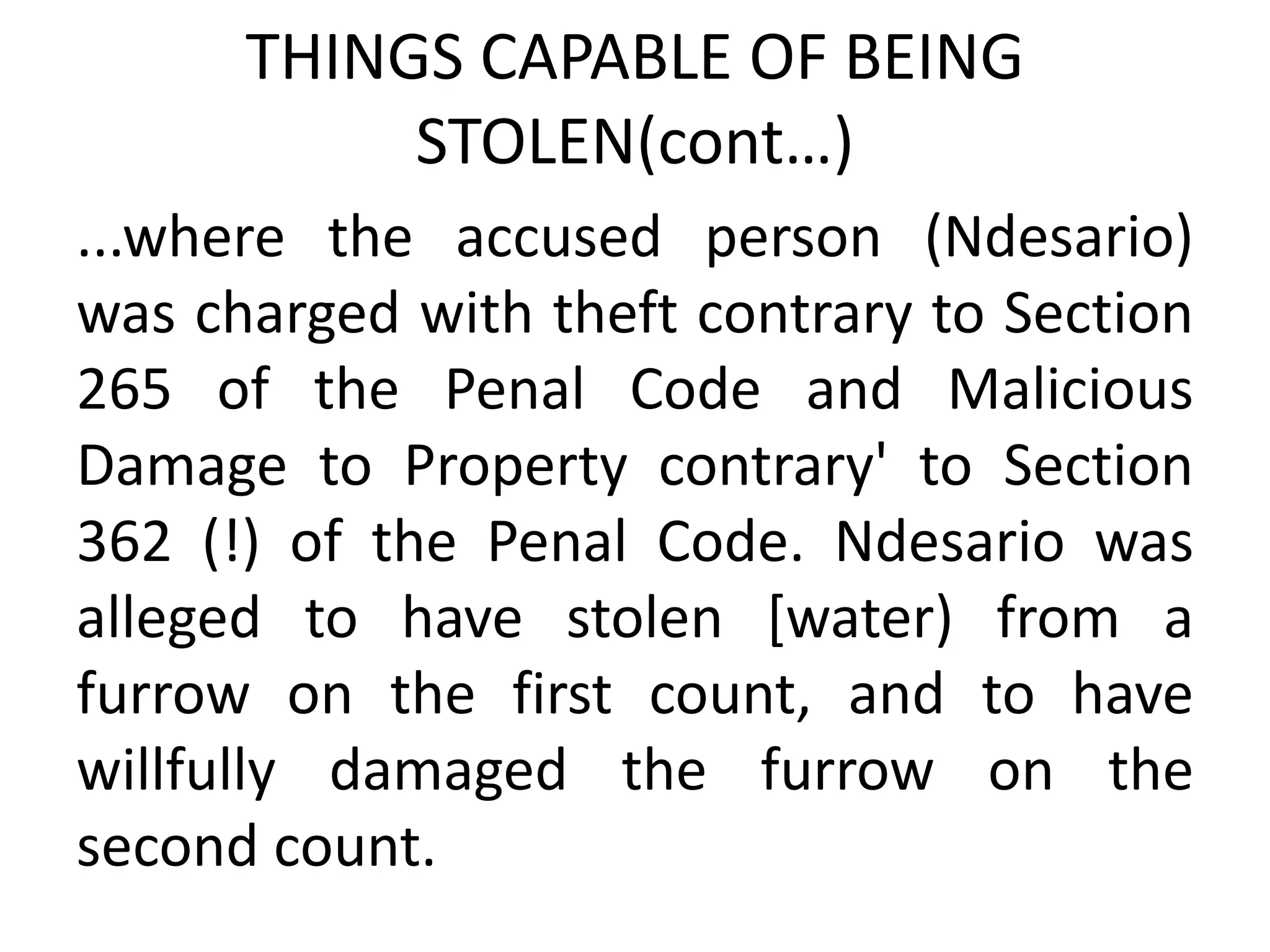 THINGS CAPABLE OF BEING
STOLEN(cont…)
...where the accused person (Ndesario)
was charged with theft contrary to Section
265 of the Penal Code and Malicious
Damage to Property contrary' to Section
362 (!) of the Penal Code. Ndesario was
alleged to have stolen [water) from a
furrow on the first count, and to have
willfully damaged the furrow on the
second count.
 