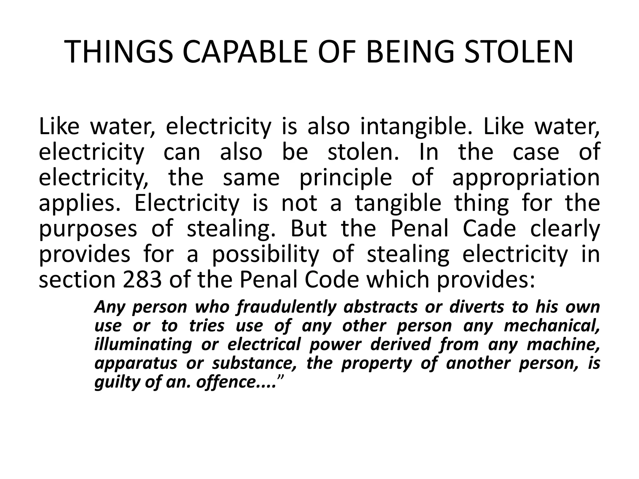 THINGS CAPABLE OF BEING STOLEN
Like water, electricity is also intangible. Like water,
electricity can also be stolen. In the case of
electricity, the same principle of appropriation
applies. Electricity is not a tangible thing for the
purposes of stealing. But the Penal Cade clearly
provides for a possibility of stealing electricity in
section 283 of the Penal Code which provides:
Any person who fraudulently abstracts or diverts to his own
use or to tries use of any other person any mechanical,
illuminating or electrical power derived from any machine,
apparatus or substance, the property of another person, is
guilty of an. offence....”
 