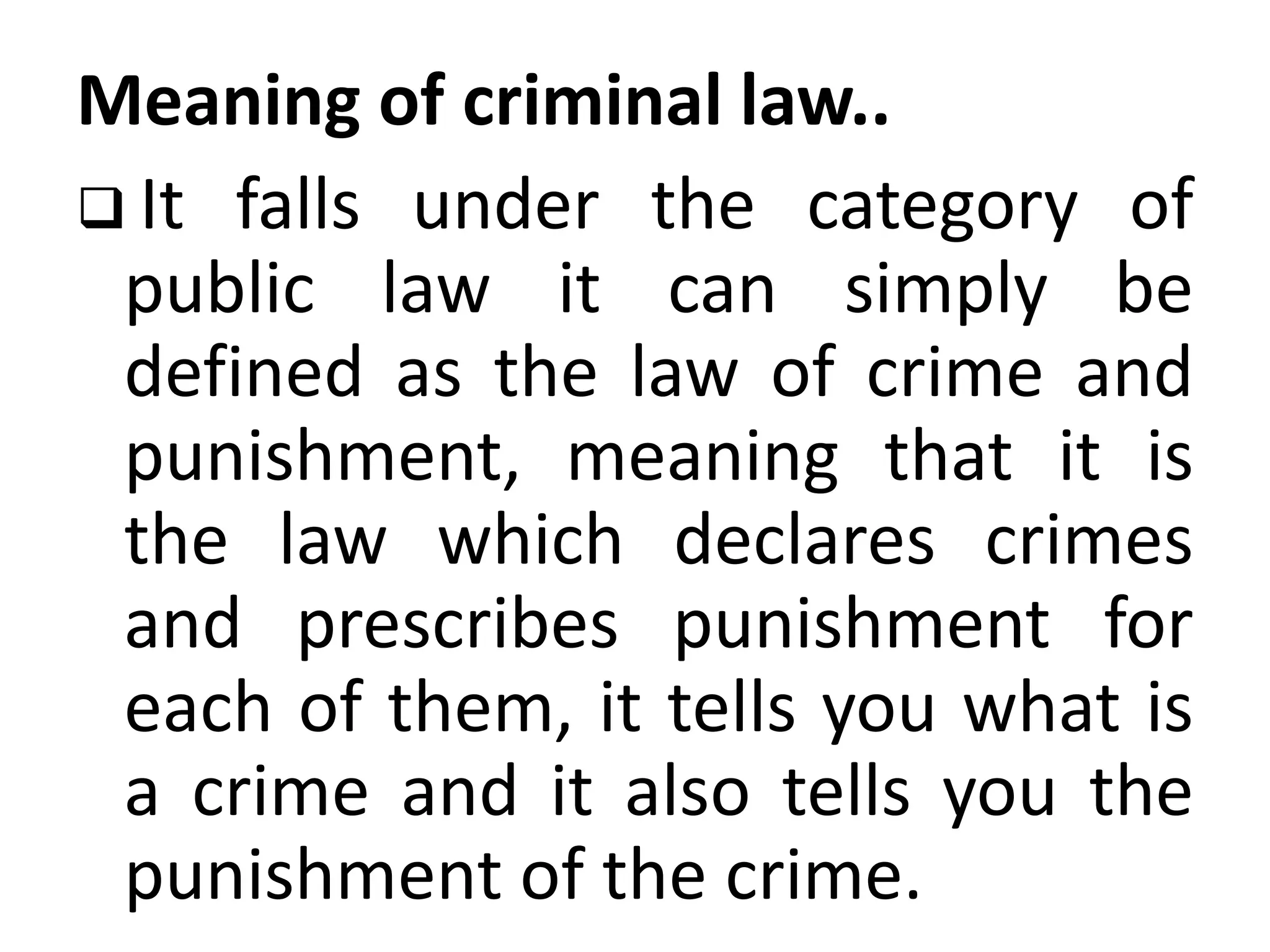 Meaning of criminal law..
 It falls under the category of
public law it can simply be
defined as the law of crime and
punishment, meaning that it is
the law which declares crimes
and prescribes punishment for
each of them, it tells you what is
a crime and it also tells you the
punishment of the crime.
 