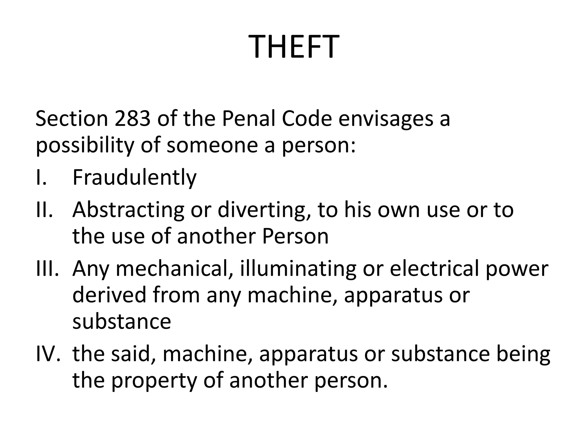 THEFT
Section 283 of the Penal Code envisages a
possibility of someone a person:
I. Fraudulently
II. Abstracting or diverting, to his own use or to
the use of another Person
III. Any mechanical, illuminating or electrical power
derived from any machine, apparatus or
substance
IV. the said, machine, apparatus or substance being
the property of another person.
 