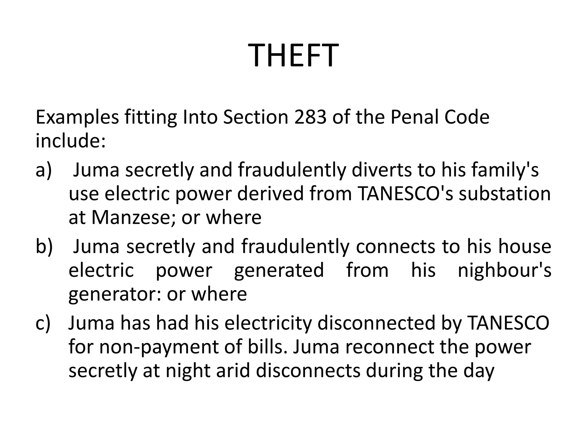 THEFT
Examples fitting Into Section 283 of the Penal Code
include:
a) Juma secretly and fraudulently diverts to his family's
use electric power derived from TANESCO's substation
at Manzese; or where
b) Juma secretly and fraudulently connects to his house
electric power generated from his nighbour's
generator: or where
c) Juma has had his electricity disconnected by TANESCO
for non-payment of bills. Juma reconnect the power
secretly at night arid disconnects during the day
 