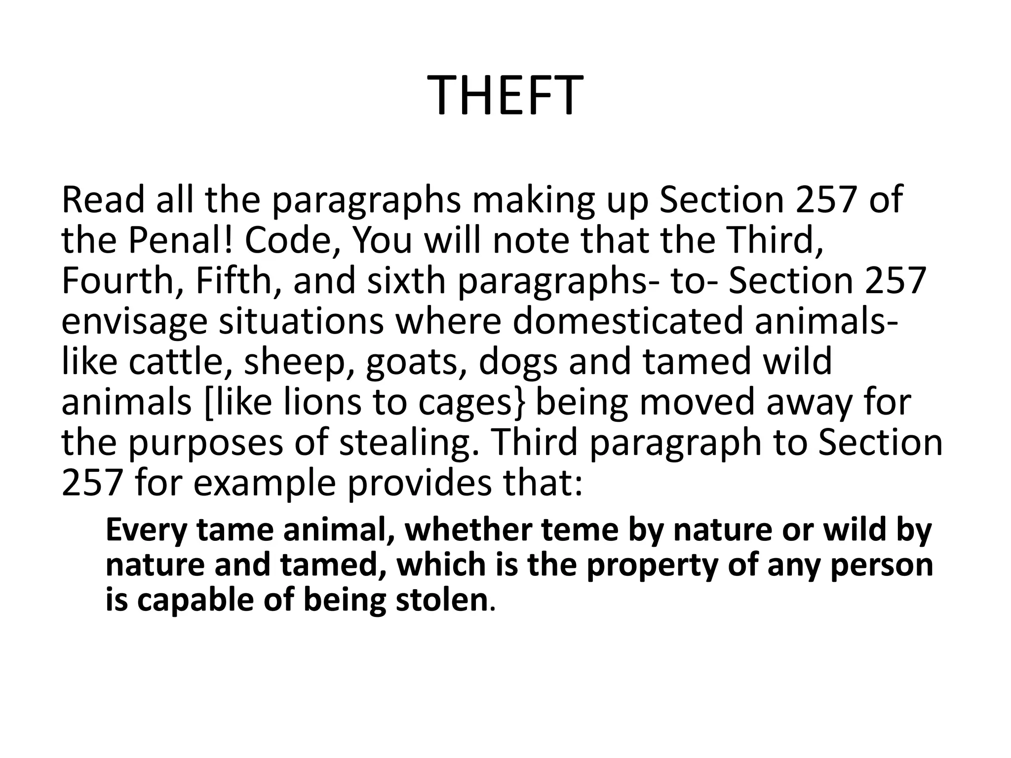 THEFT
Read all the paragraphs making up Section 257 of
the Penal! Code, You will note that the Third,
Fourth, Fifth, and sixth paragraphs- to- Section 257
envisage situations where domesticated animals-
like cattle, sheep, goats, dogs and tamed wild
animals [like lions to cages} being moved away for
the purposes of stealing. Third paragraph to Section
257 for example provides that:
Every tame animal, whether teme by nature or wild by
nature and tamed, which is the property of any person
is capable of being stolen.
 