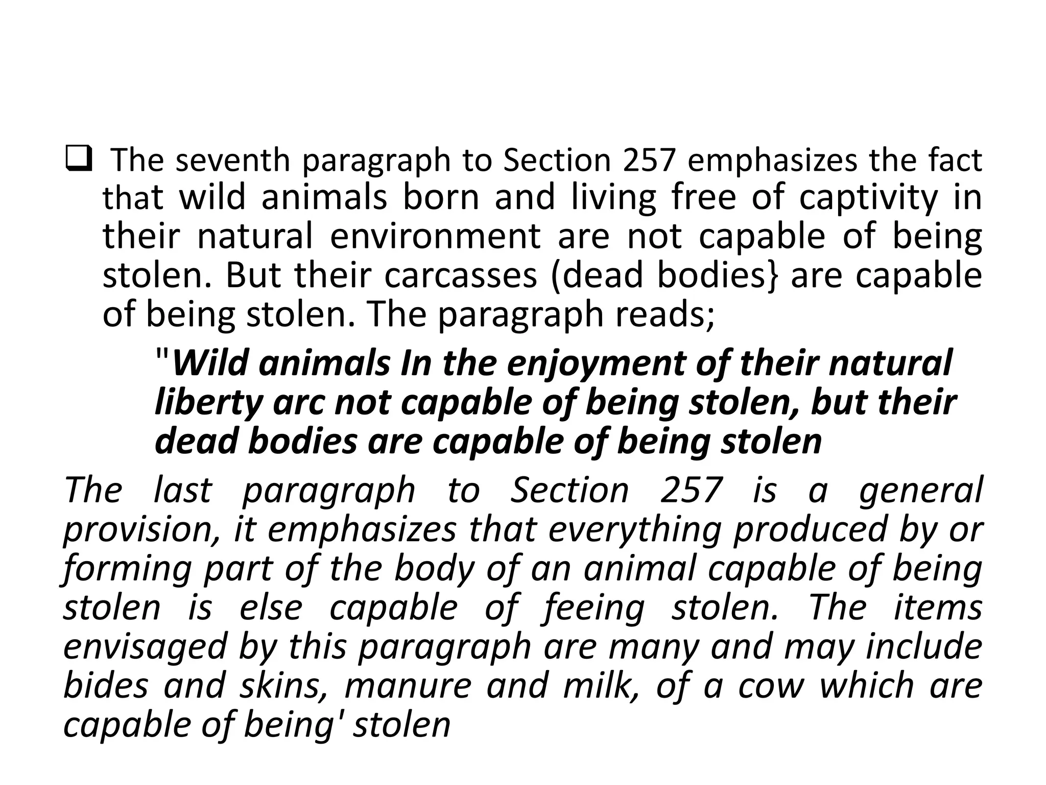  The seventh paragraph to Section 257 emphasizes the fact
that wild animals born and living free of captivity in
their natural environment are not capable of being
stolen. But their carcasses (dead bodies} are capable
of being stolen. The paragraph reads;
"Wild animals In the enjoyment of their natural
liberty arc not capable of being stolen, but their
dead bodies are capable of being stolen
The last paragraph to Section 257 is a general
provision, it emphasizes that everything produced by or
forming part of the body of an animal capable of being
stolen is else capable of feeing stolen. The items
envisaged by this paragraph are many and may include
bides and skins, manure and milk, of a cow which are
capable of being' stolen
 