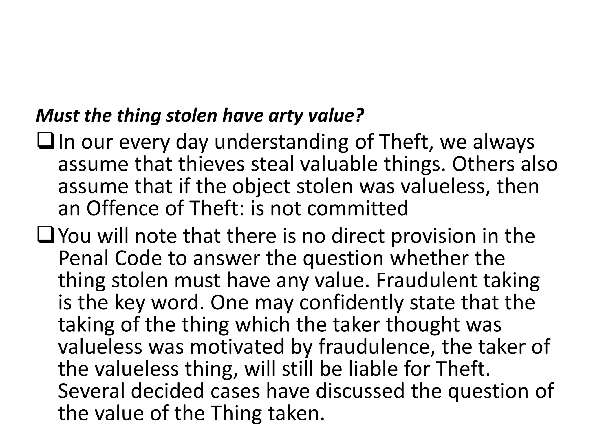 Must the thing stolen have arty value?
In our every day understanding of Theft, we always
assume that thieves steal valuable things. Others also
assume that if the object stolen was valueless, then
an Offence of Theft: is not committed
You will note that there is no direct provision in the
Penal Code to answer the question whether the
thing stolen must have any value. Fraudulent taking
is the key word. One may confidently state that the
taking of the thing which the taker thought was
valueless was motivated by fraudulence, the taker of
the valueless thing, will still be liable for Theft.
Several decided cases have discussed the question of
the value of the Thing taken.
 