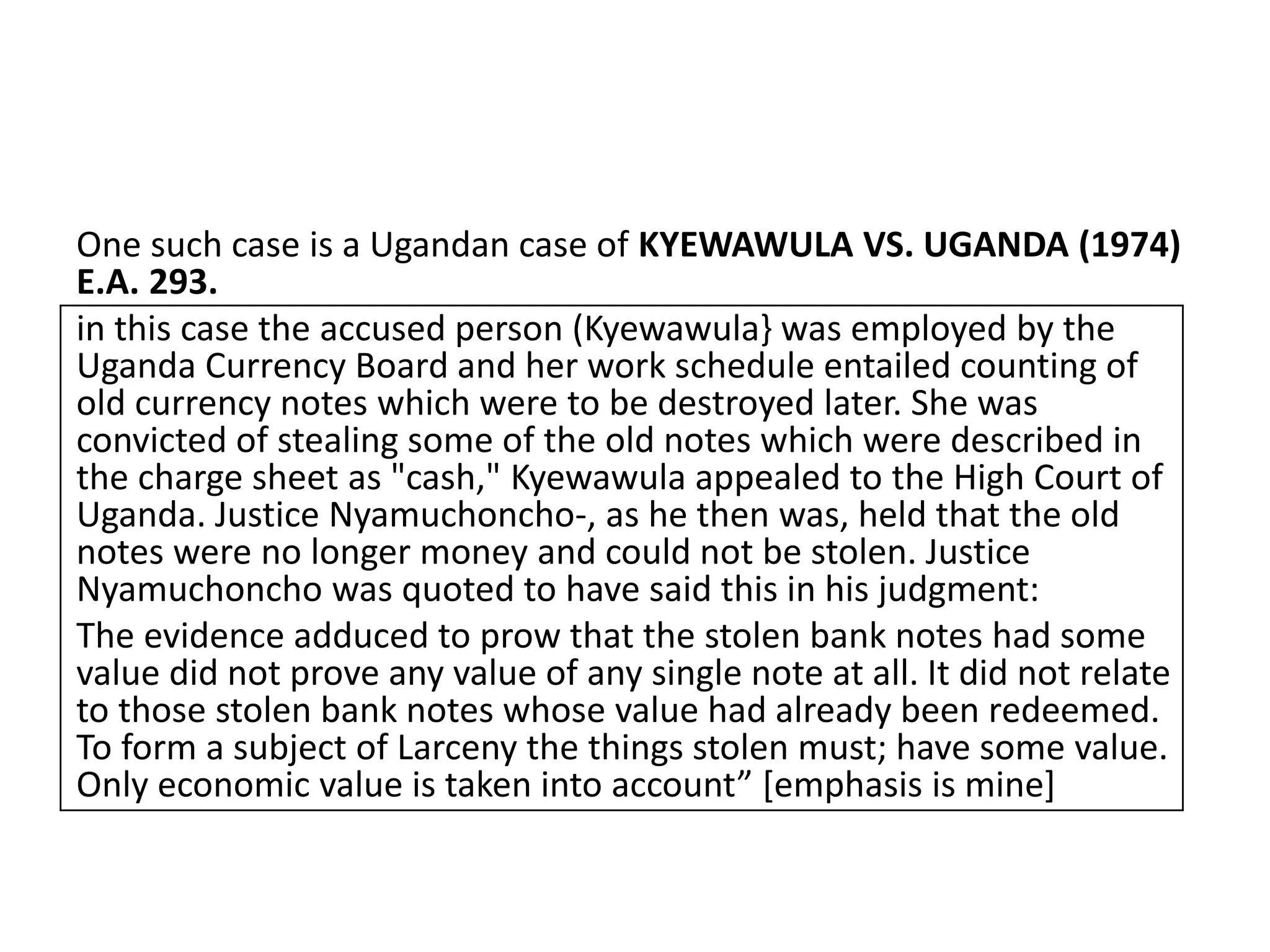 One such case is a Ugandan case of KYEWAWULA VS. UGANDA (1974)
E.A. 293.
in this case the accused person (Kyewawula} was employed by the
Uganda Currency Board and her work schedule entailed counting of
old currency notes which were to be destroyed later. She was
convicted of stealing some of the old notes which were described in
the charge sheet as "cash," Kyewawula appealed to the High Court of
Uganda. Justice Nyamuchoncho-, as he then was, held that the old
notes were no longer money and could not be stolen. Justice
Nyamuchoncho was quoted to have said this in his judgment:
The evidence adduced to prow that the stolen bank notes had some
value did not prove any value of any single note at all. It did not relate
to those stolen bank notes whose value had already been redeemed.
To form a subject of Larceny the things stolen must; have some value.
Only economic value is taken into account” [emphasis is mine]
 