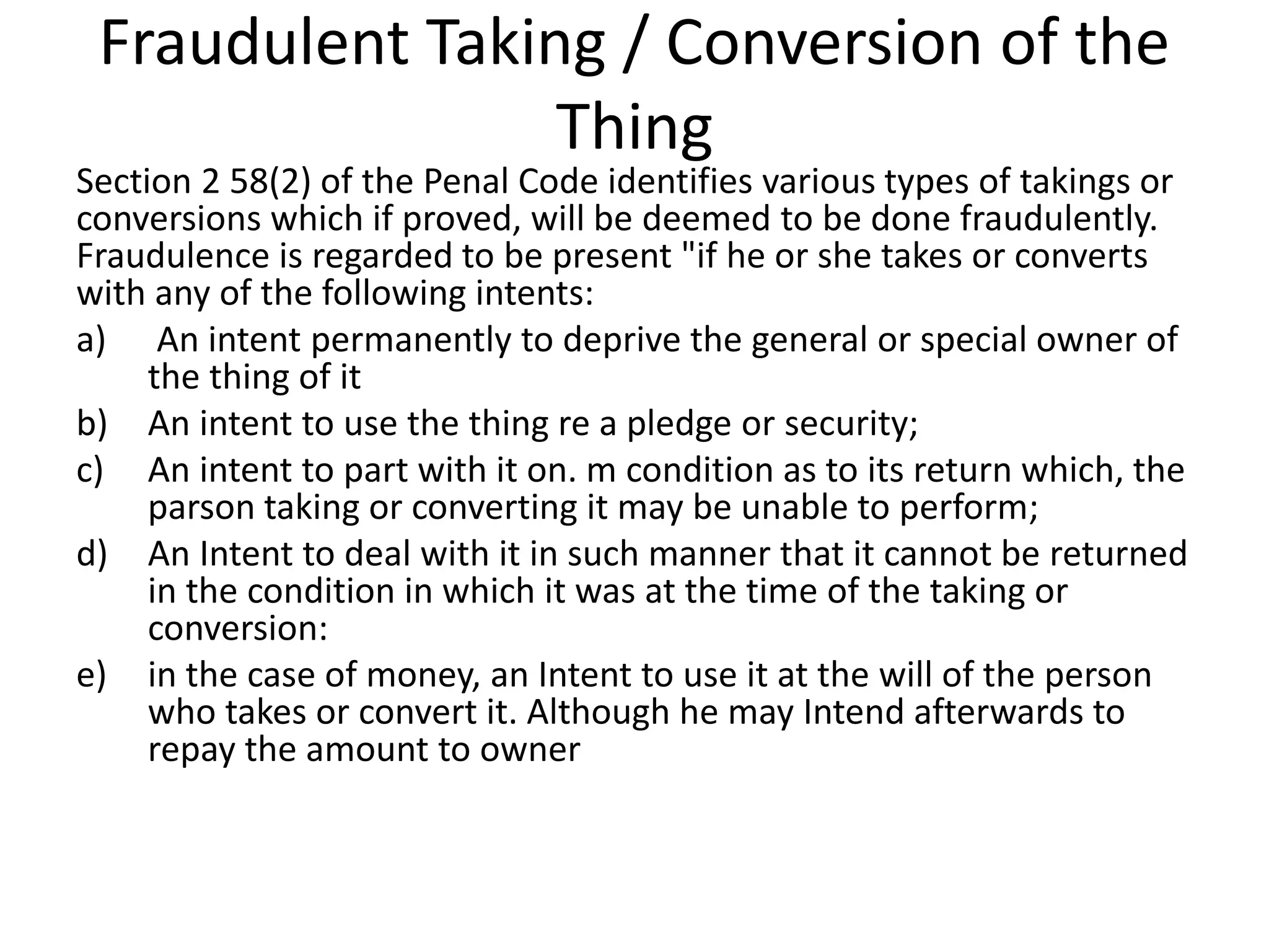 Fraudulent Taking / Conversion of the
Thing
Section 2 58(2) of the Penal Code identifies various types of takings or
conversions which if proved, will be deemed to be done fraudulently.
Fraudulence is regarded to be present "if he or she takes or converts
with any of the following intents:
a) An intent permanently to deprive the general or special owner of
the thing of it
b) An intent to use the thing re a pledge or security;
c) An intent to part with it on. m condition as to its return which, the
parson taking or converting it may be unable to perform;
d) An Intent to deal with it in such manner that it cannot be returned
in the condition in which it was at the time of the taking or
conversion:
e) in the case of money, an Intent to use it at the will of the person
who takes or convert it. Although he may Intend afterwards to
repay the amount to owner
 
