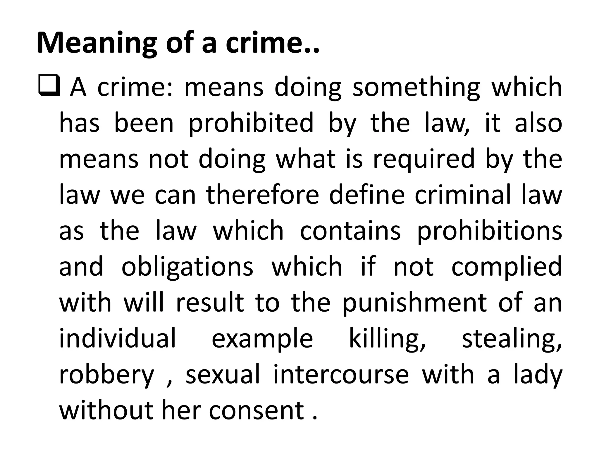 Meaning of a crime..
 A crime: means doing something which
has been prohibited by the law, it also
means not doing what is required by the
law we can therefore define criminal law
as the law which contains prohibitions
and obligations which if not complied
with will result to the punishment of an
individual example killing, stealing,
robbery , sexual intercourse with a lady
without her consent .
 