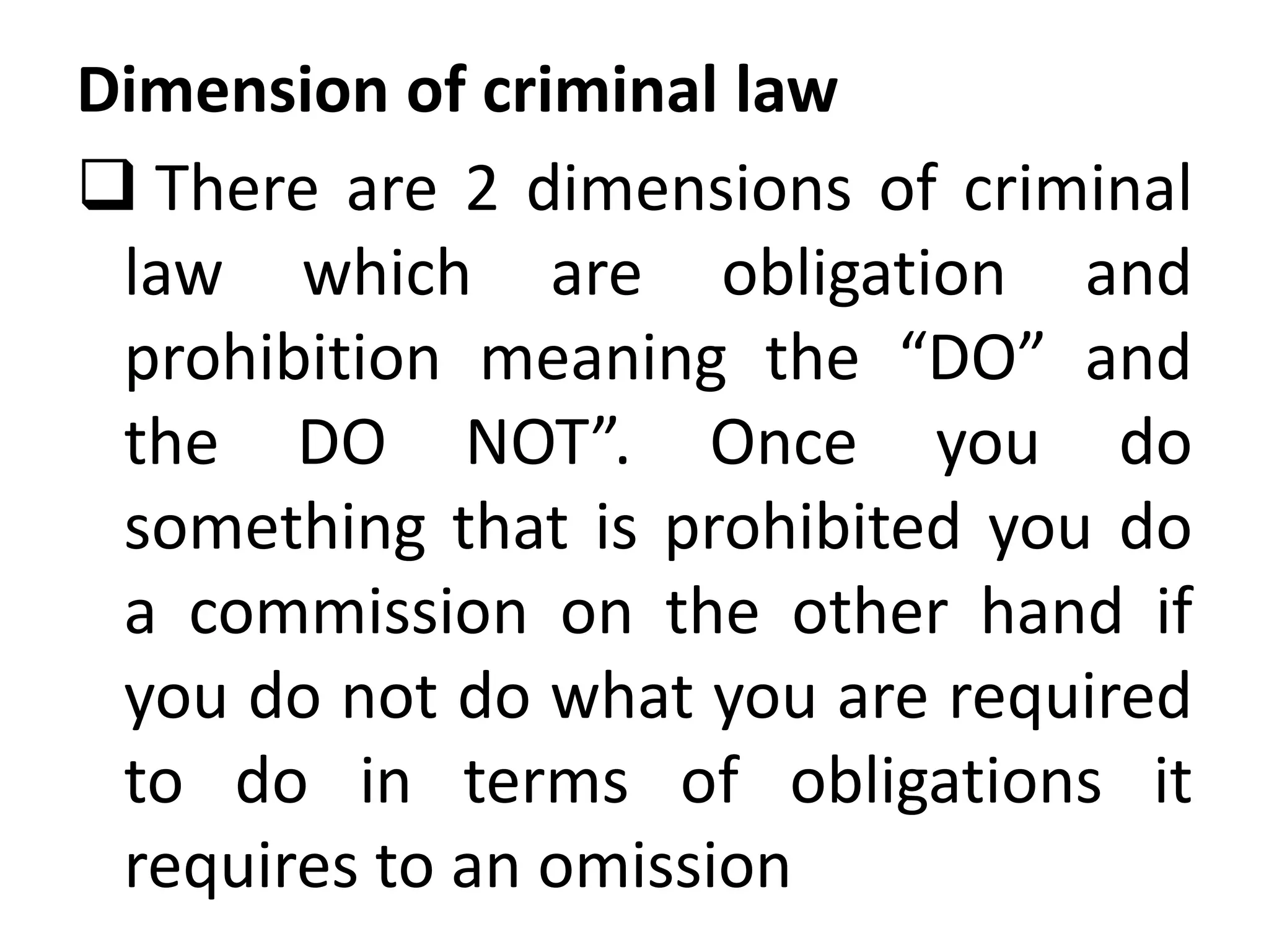 Dimension of criminal law
 There are 2 dimensions of criminal
law which are obligation and
prohibition meaning the “DO” and
the DO NOT”. Once you do
something that is prohibited you do
a commission on the other hand if
you do not do what you are required
to do in terms of obligations it
requires to an omission
 