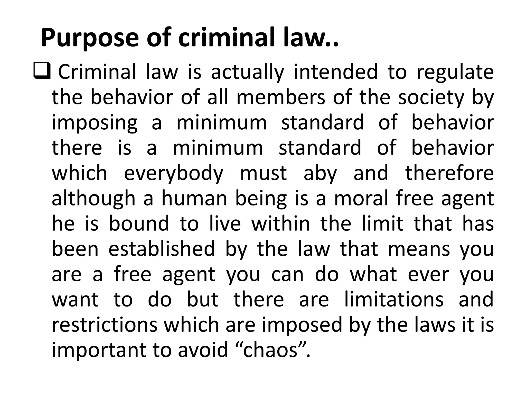 Purpose of criminal law..
 Criminal law is actually intended to regulate
the behavior of all members of the society by
imposing a minimum standard of behavior
there is a minimum standard of behavior
which everybody must aby and therefore
although a human being is a moral free agent
he is bound to live within the limit that has
been established by the law that means you
are a free agent you can do what ever you
want to do but there are limitations and
restrictions which are imposed by the laws it is
important to avoid “chaos”.
 