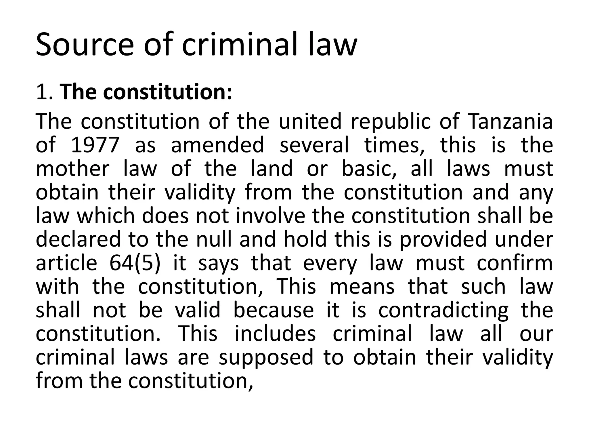 Source of criminal law
1. The constitution:
The constitution of the united republic of Tanzania
of 1977 as amended several times, this is the
mother law of the land or basic, all laws must
obtain their validity from the constitution and any
law which does not involve the constitution shall be
declared to the null and hold this is provided under
article 64(5) it says that every law must confirm
with the constitution, This means that such law
shall not be valid because it is contradicting the
constitution. This includes criminal law all our
criminal laws are supposed to obtain their validity
from the constitution,
 