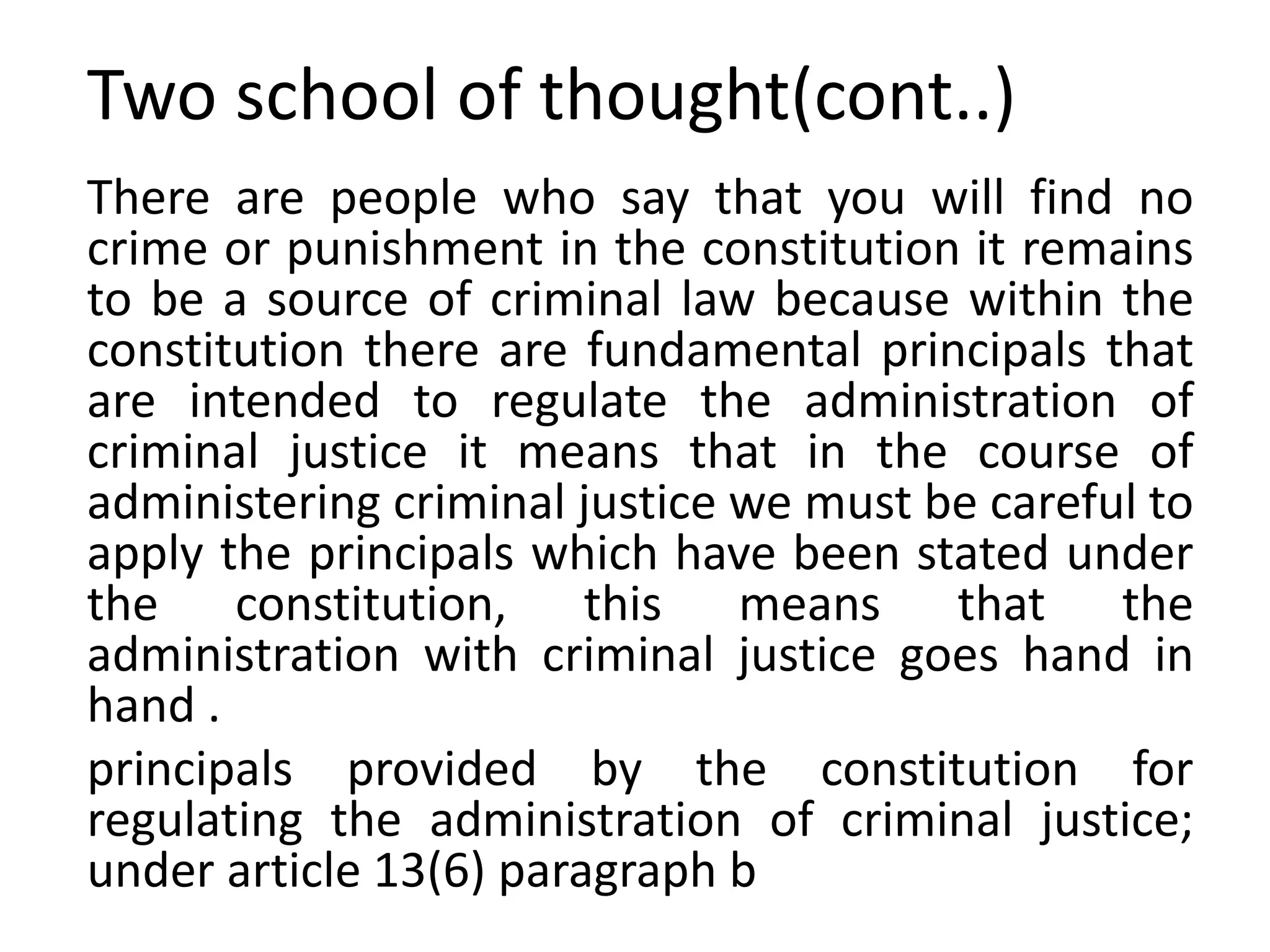 Two school of thought(cont..)
There are people who say that you will find no
crime or punishment in the constitution it remains
to be a source of criminal law because within the
constitution there are fundamental principals that
are intended to regulate the administration of
criminal justice it means that in the course of
administering criminal justice we must be careful to
apply the principals which have been stated under
the constitution, this means that the
administration with criminal justice goes hand in
hand .
principals provided by the constitution for
regulating the administration of criminal justice;
under article 13(6) paragraph b
 