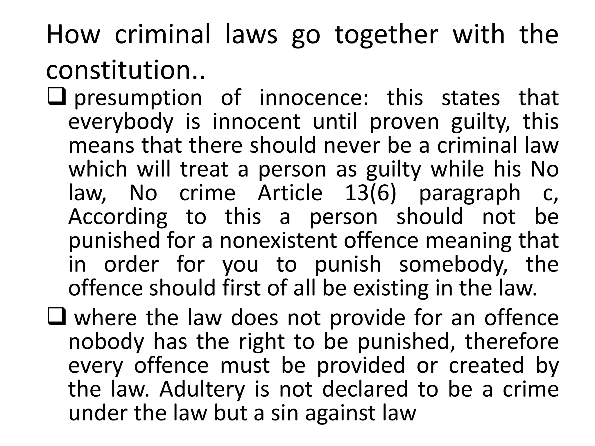 How criminal laws go together with the
constitution..
 presumption of innocence: this states that
everybody is innocent until proven guilty, this
means that there should never be a criminal law
which will treat a person as guilty while his No
law, No crime Article 13(6) paragraph c,
According to this a person should not be
punished for a nonexistent offence meaning that
in order for you to punish somebody, the
offence should first of all be existing in the law.
 where the law does not provide for an offence
nobody has the right to be punished, therefore
every offence must be provided or created by
the law. Adultery is not declared to be a crime
under the law but a sin against law
 