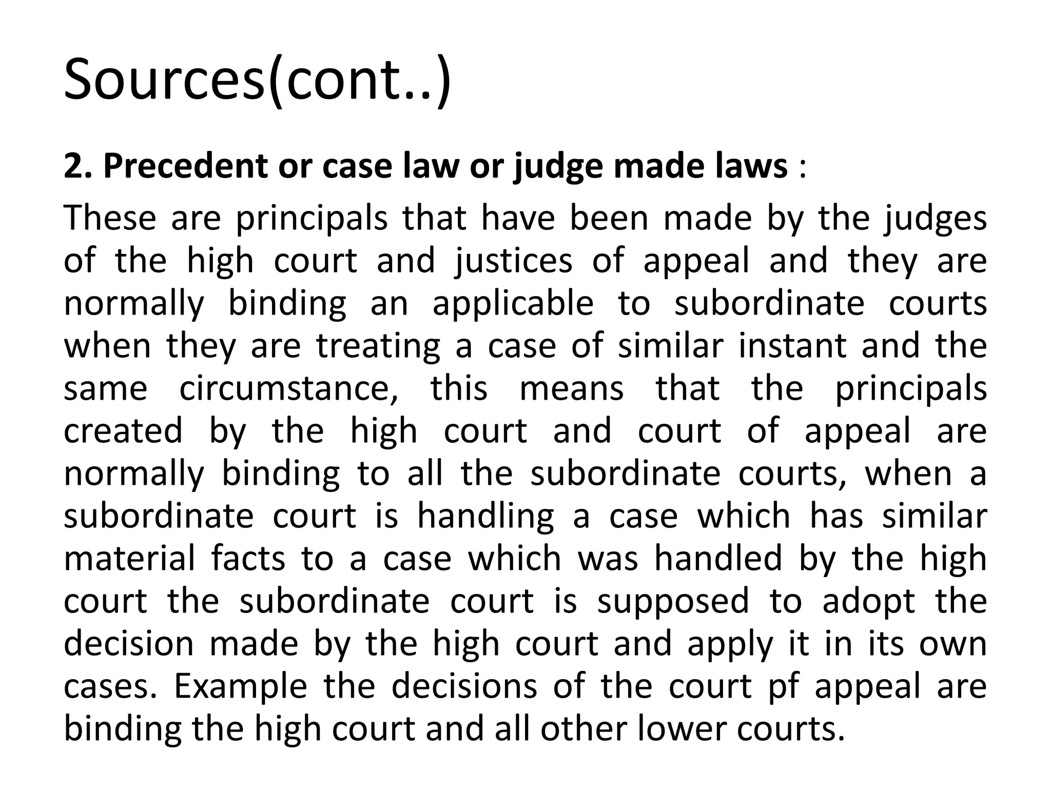 Sources(cont..)
2. Precedent or case law or judge made laws :
These are principals that have been made by the judges
of the high court and justices of appeal and they are
normally binding an applicable to subordinate courts
when they are treating a case of similar instant and the
same circumstance, this means that the principals
created by the high court and court of appeal are
normally binding to all the subordinate courts, when a
subordinate court is handling a case which has similar
material facts to a case which was handled by the high
court the subordinate court is supposed to adopt the
decision made by the high court and apply it in its own
cases. Example the decisions of the court pf appeal are
binding the high court and all other lower courts.
 