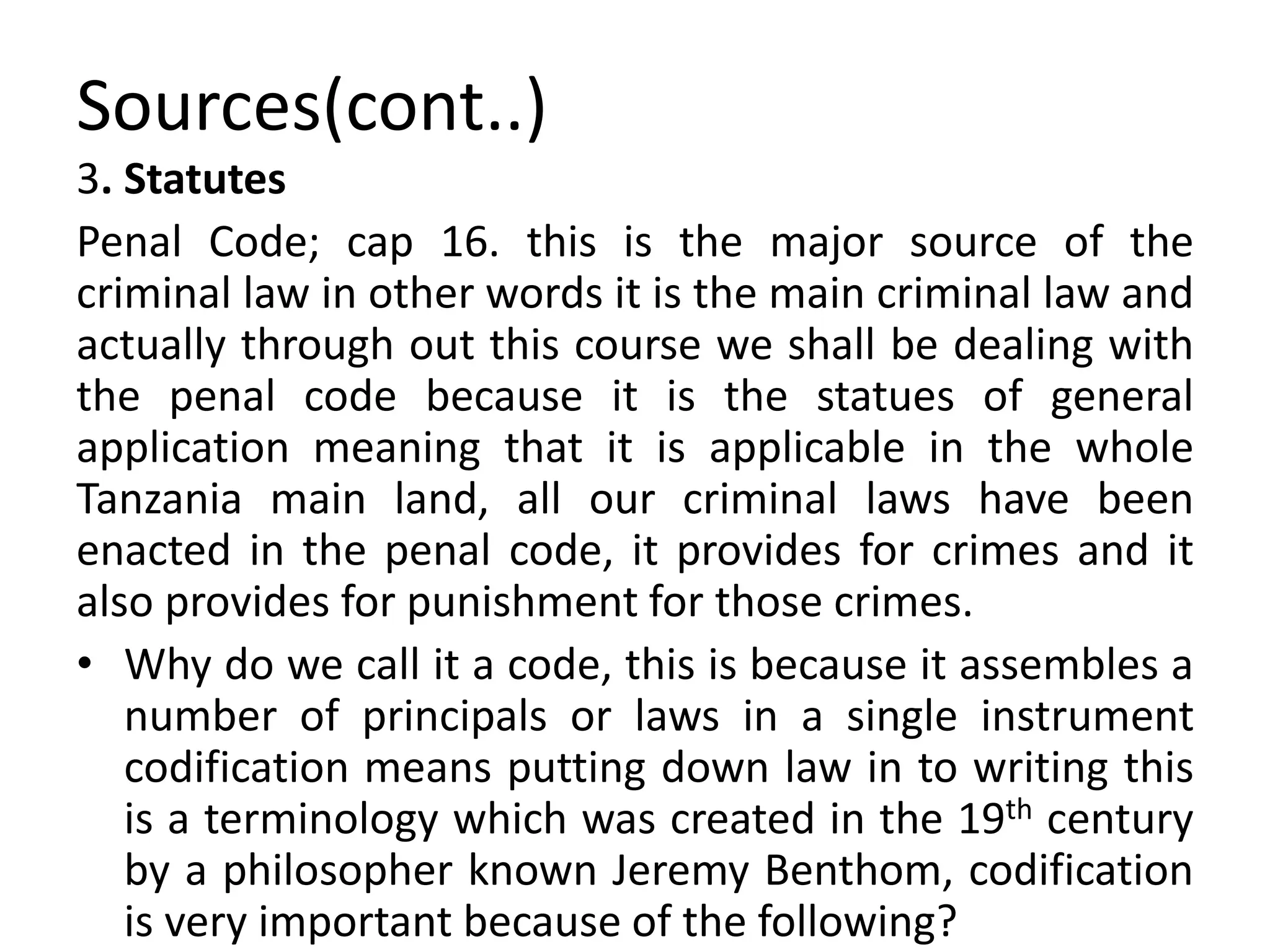 Sources(cont..)
3. Statutes
Penal Code; cap 16. this is the major source of the
criminal law in other words it is the main criminal law and
actually through out this course we shall be dealing with
the penal code because it is the statues of general
application meaning that it is applicable in the whole
Tanzania main land, all our criminal laws have been
enacted in the penal code, it provides for crimes and it
also provides for punishment for those crimes.
• Why do we call it a code, this is because it assembles a
number of principals or laws in a single instrument
codification means putting down law in to writing this
is a terminology which was created in the 19th century
by a philosopher known Jeremy Benthom, codification
is very important because of the following?
 
