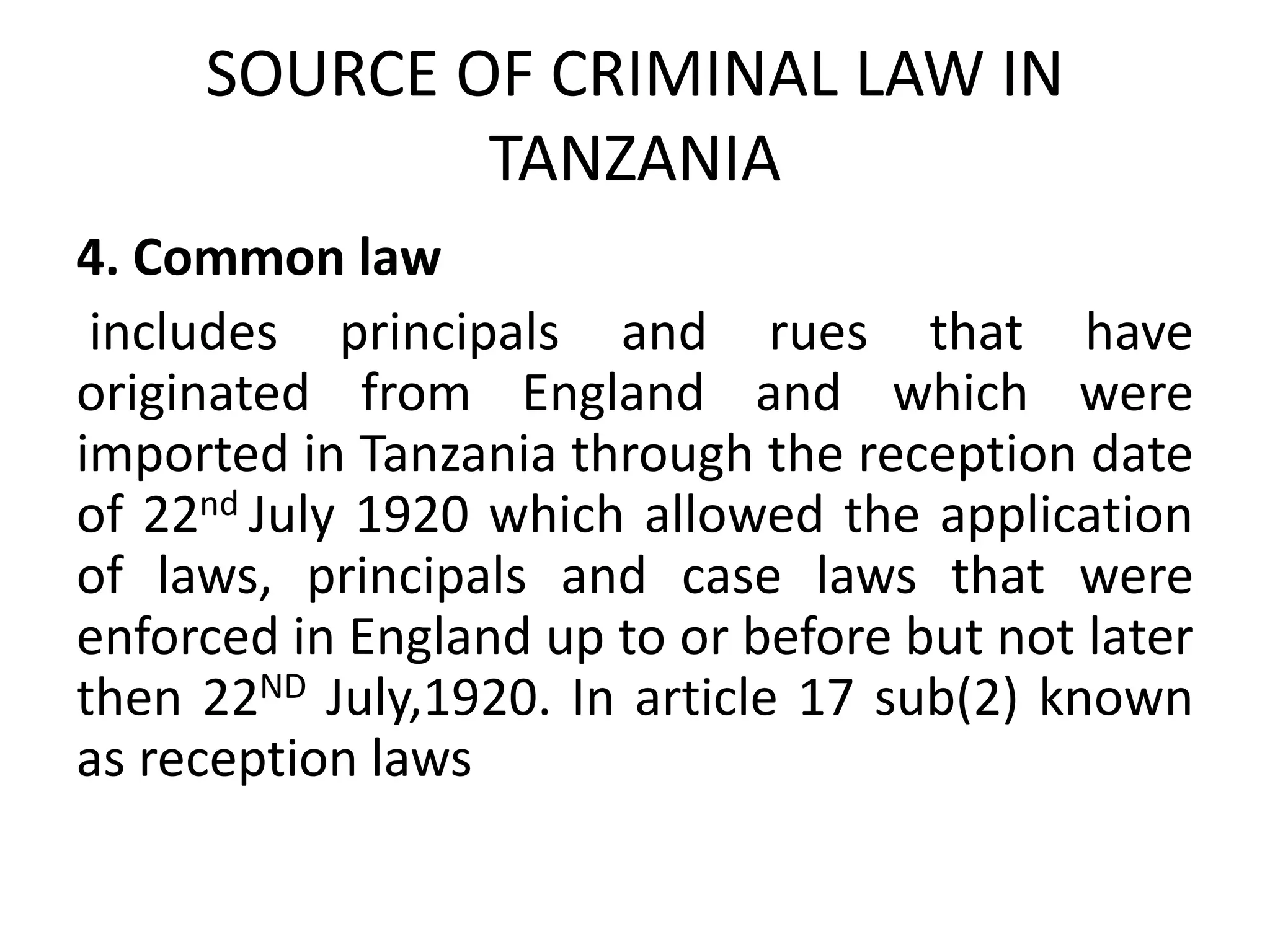 SOURCE OF CRIMINAL LAW IN
TANZANIA
4. Common law
includes principals and rues that have
originated from England and which were
imported in Tanzania through the reception date
of 22nd July 1920 which allowed the application
of laws, principals and case laws that were
enforced in England up to or before but not later
then 22ND July,1920. In article 17 sub(2) known
as reception laws
 