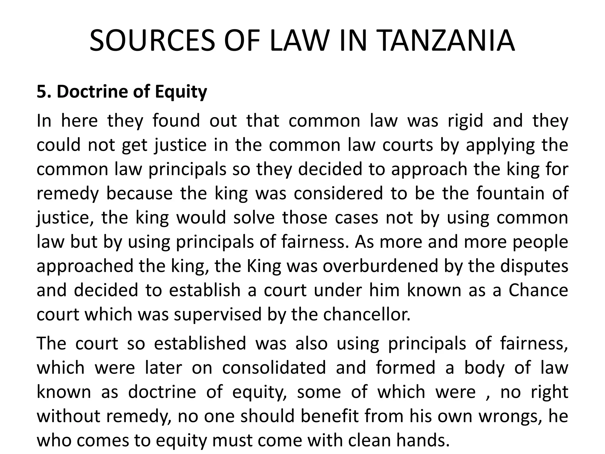 SOURCES OF LAW IN TANZANIA
5. Doctrine of Equity
In here they found out that common law was rigid and they
could not get justice in the common law courts by applying the
common law principals so they decided to approach the king for
remedy because the king was considered to be the fountain of
justice, the king would solve those cases not by using common
law but by using principals of fairness. As more and more people
approached the king, the King was overburdened by the disputes
and decided to establish a court under him known as a Chance
court which was supervised by the chancellor.
The court so established was also using principals of fairness,
which were later on consolidated and formed a body of law
known as doctrine of equity, some of which were , no right
without remedy, no one should benefit from his own wrongs, he
who comes to equity must come with clean hands.
 
