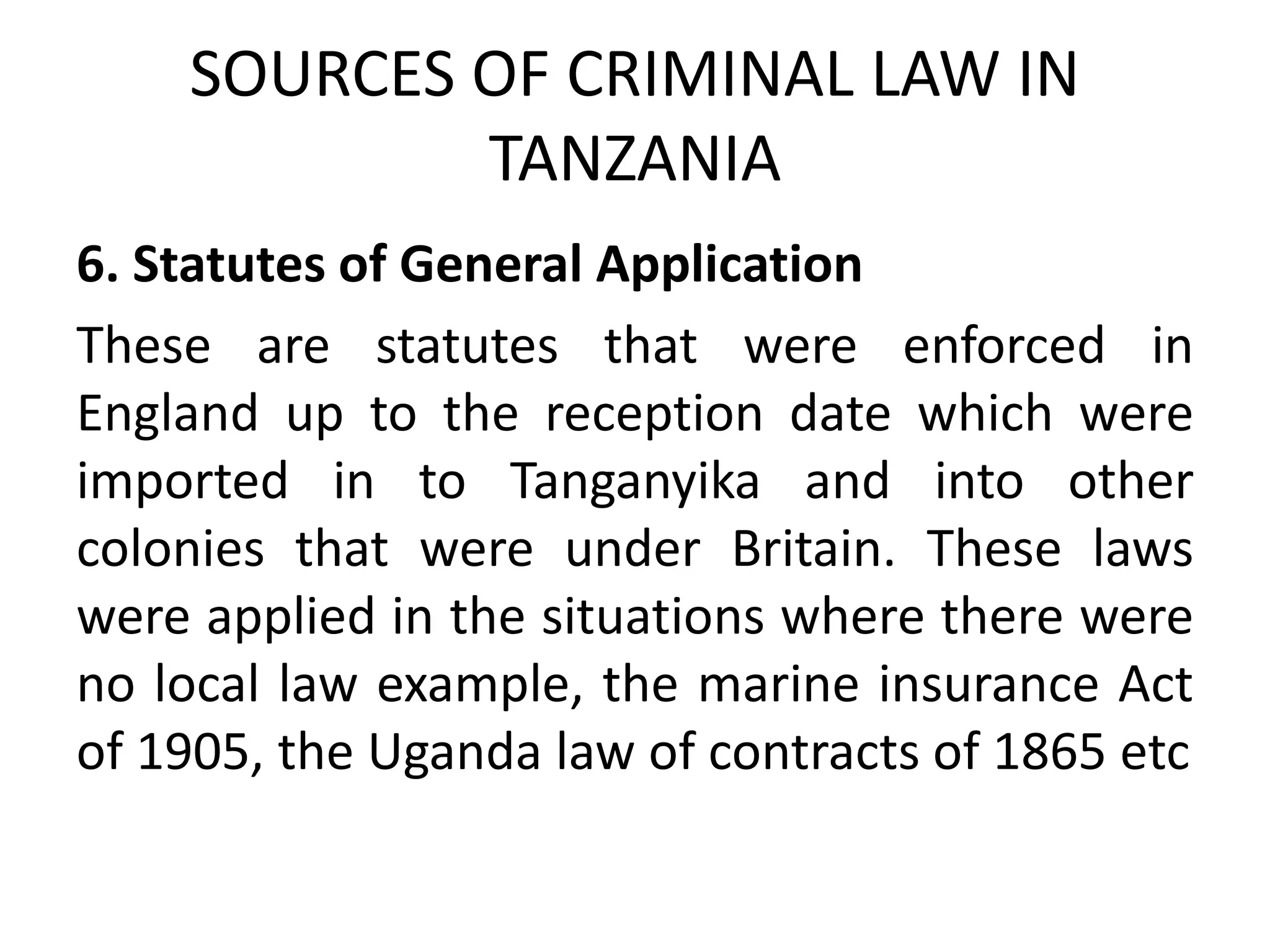 SOURCES OF CRIMINAL LAW IN
TANZANIA
6. Statutes of General Application
These are statutes that were enforced in
England up to the reception date which were
imported in to Tanganyika and into other
colonies that were under Britain. These laws
were applied in the situations where there were
no local law example, the marine insurance Act
of 1905, the Uganda law of contracts of 1865 etc
 