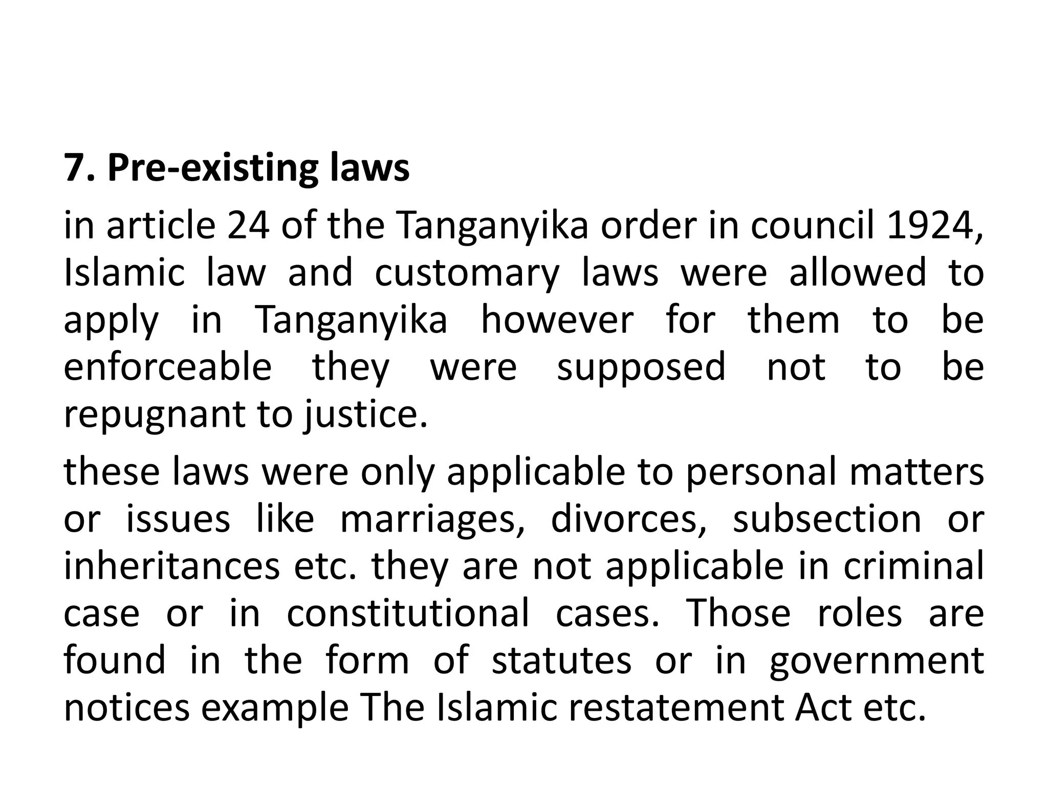 7. Pre-existing laws
in article 24 of the Tanganyika order in council 1924,
Islamic law and customary laws were allowed to
apply in Tanganyika however for them to be
enforceable they were supposed not to be
repugnant to justice.
these laws were only applicable to personal matters
or issues like marriages, divorces, subsection or
inheritances etc. they are not applicable in criminal
case or in constitutional cases. Those roles are
found in the form of statutes or in government
notices example The Islamic restatement Act etc.
 