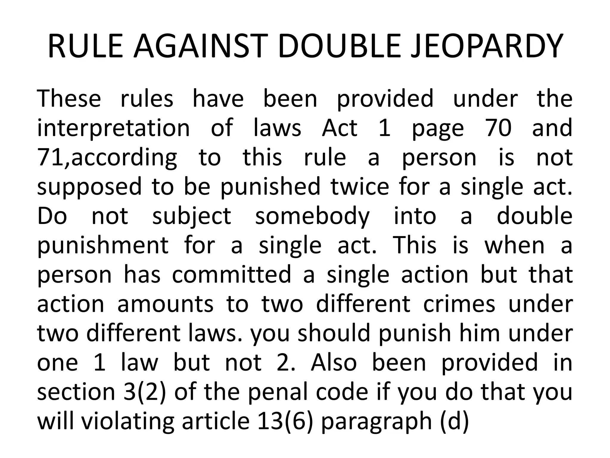 RULE AGAINST DOUBLE JEOPARDY
These rules have been provided under the
interpretation of laws Act 1 page 70 and
71,according to this rule a person is not
supposed to be punished twice for a single act.
Do not subject somebody into a double
punishment for a single act. This is when a
person has committed a single action but that
action amounts to two different crimes under
two different laws. you should punish him under
one 1 law but not 2. Also been provided in
section 3(2) of the penal code if you do that you
will violating article 13(6) paragraph (d)
 