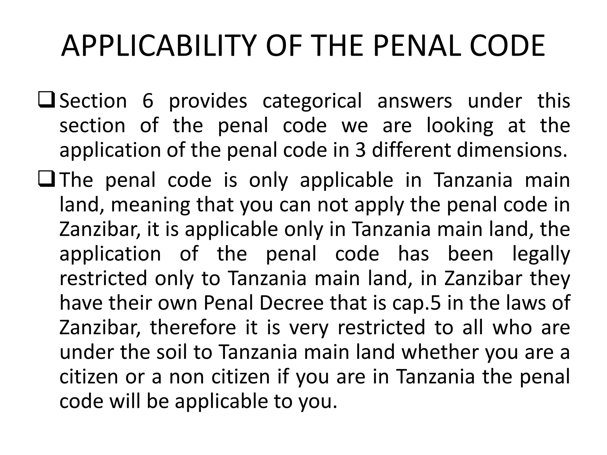 APPLICABILITY OF THE PENAL CODE
Section 6 provides categorical answers under this
section of the penal code we are looking at the
application of the penal code in 3 different dimensions.
The penal code is only applicable in Tanzania main
land, meaning that you can not apply the penal code in
Zanzibar, it is applicable only in Tanzania main land, the
application of the penal code has been legally
restricted only to Tanzania main land, in Zanzibar they
have their own Penal Decree that is cap.5 in the laws of
Zanzibar, therefore it is very restricted to all who are
under the soil to Tanzania main land whether you are a
citizen or a non citizen if you are in Tanzania the penal
code will be applicable to you.
 