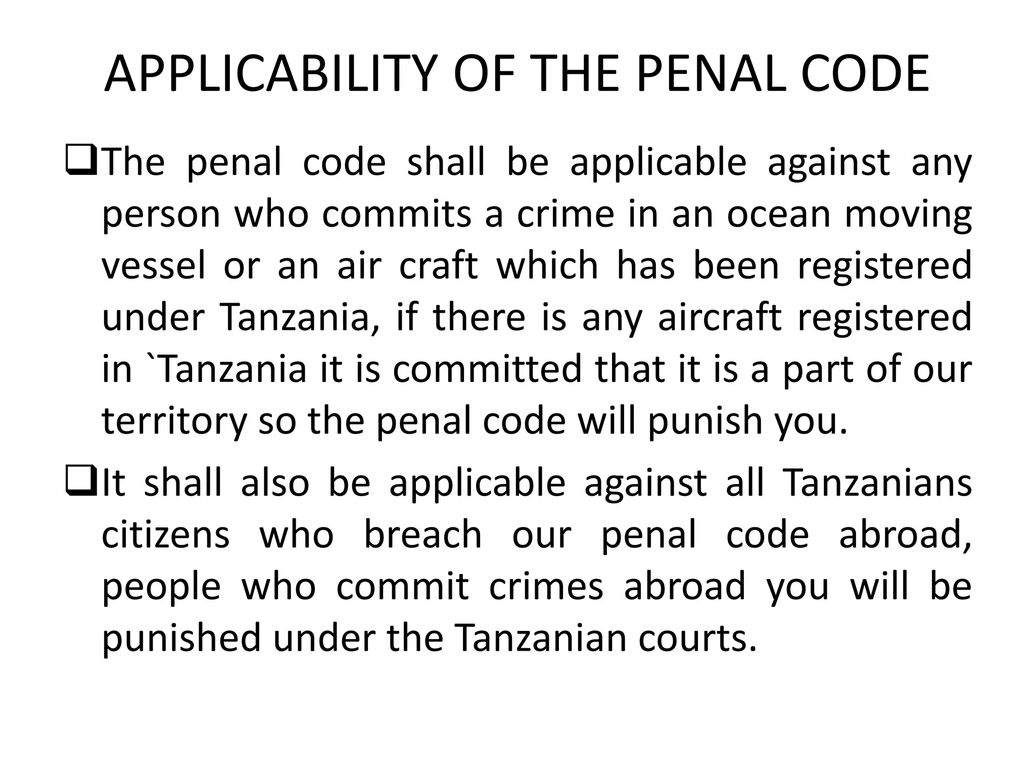 APPLICABILITY OF THE PENAL CODE
The penal code shall be applicable against any
person who commits a crime in an ocean moving
vessel or an air craft which has been registered
under Tanzania, if there is any aircraft registered
in `Tanzania it is committed that it is a part of our
territory so the penal code will punish you.
It shall also be applicable against all Tanzanians
citizens who breach our penal code abroad,
people who commit crimes abroad you will be
punished under the Tanzanian courts.
 