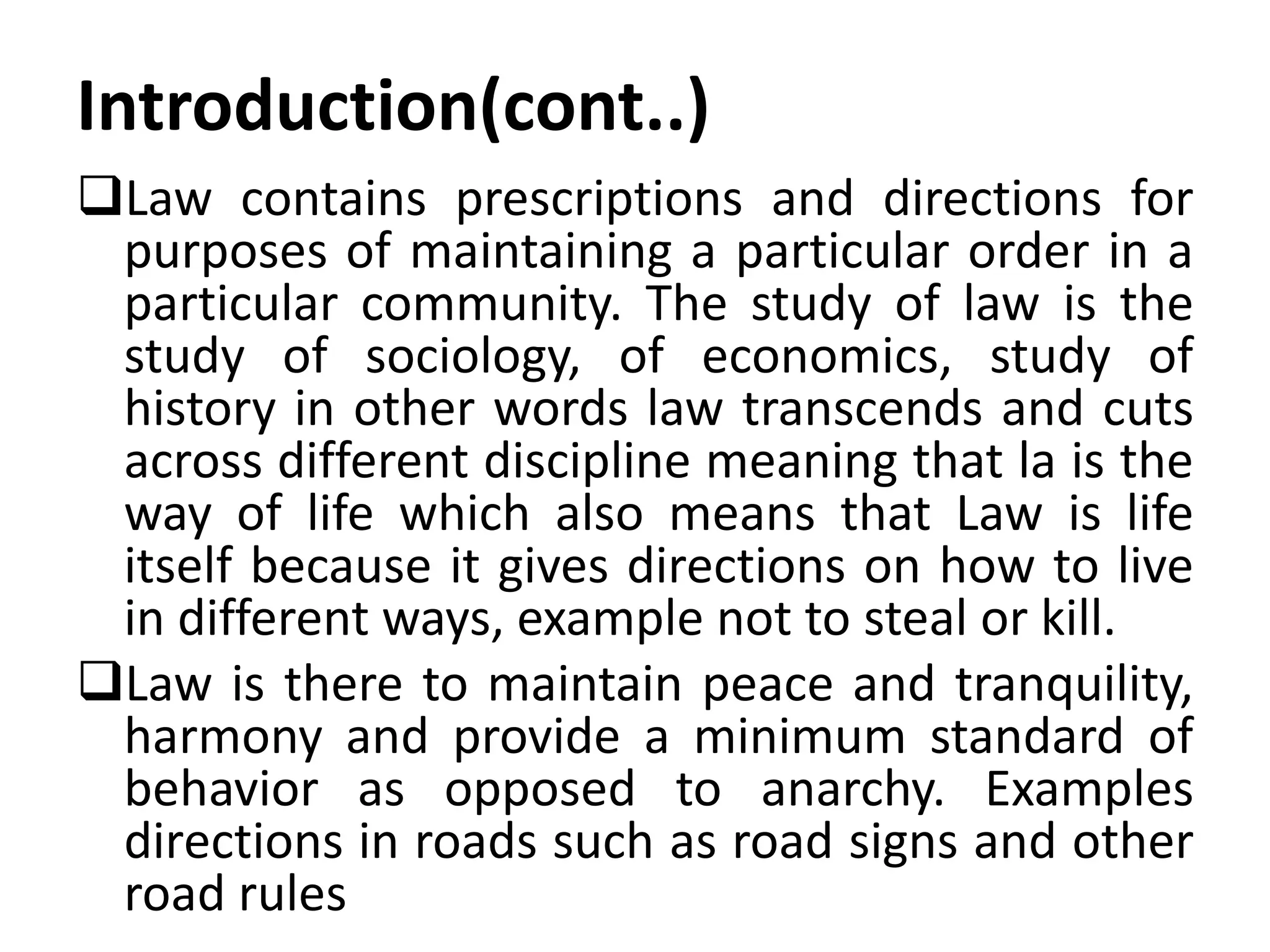 Introduction(cont..)
Law contains prescriptions and directions for
purposes of maintaining a particular order in a
particular community. The study of law is the
study of sociology, of economics, study of
history in other words law transcends and cuts
across different discipline meaning that la is the
way of life which also means that Law is life
itself because it gives directions on how to live
in different ways, example not to steal or kill.
Law is there to maintain peace and tranquility,
harmony and provide a minimum standard of
behavior as opposed to anarchy. Examples
directions in roads such as road signs and other
road rules
 