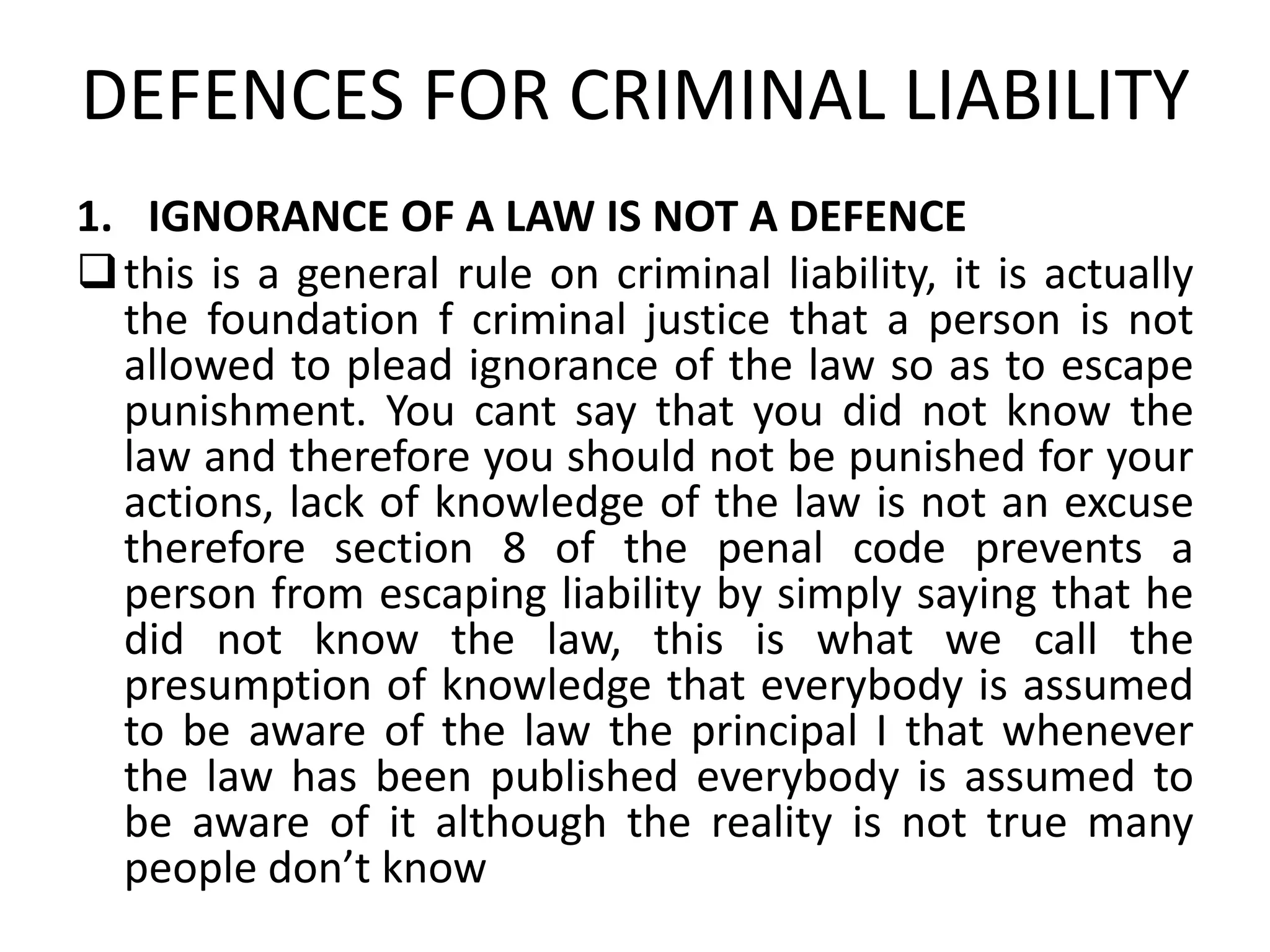 DEFENCES FOR CRIMINAL LIABILITY
1. IGNORANCE OF A LAW IS NOT A DEFENCE
this is a general rule on criminal liability, it is actually
the foundation f criminal justice that a person is not
allowed to plead ignorance of the law so as to escape
punishment. You cant say that you did not know the
law and therefore you should not be punished for your
actions, lack of knowledge of the law is not an excuse
therefore section 8 of the penal code prevents a
person from escaping liability by simply saying that he
did not know the law, this is what we call the
presumption of knowledge that everybody is assumed
to be aware of the law the principal I that whenever
the law has been published everybody is assumed to
be aware of it although the reality is not true many
people don’t know
 
