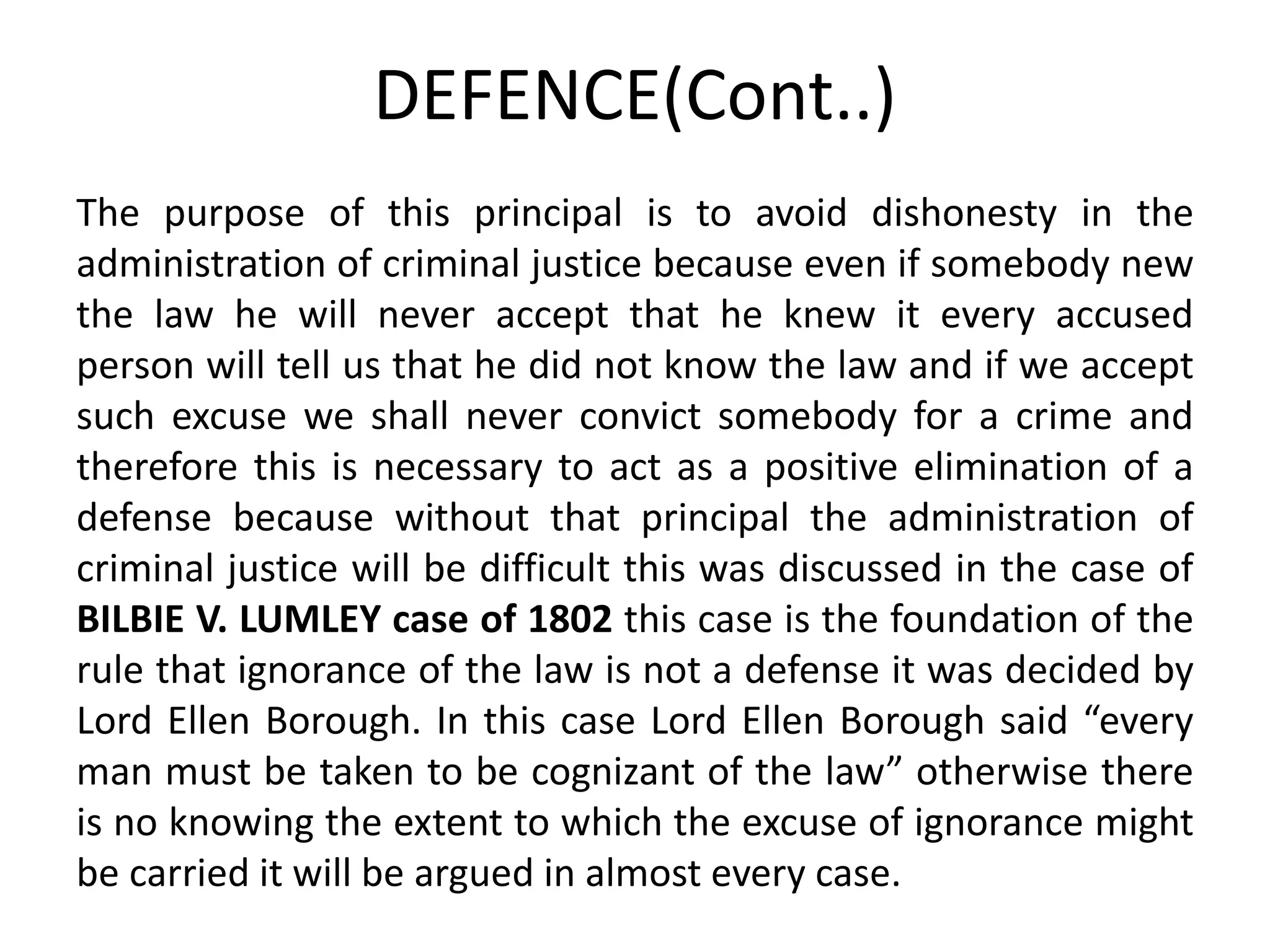 DEFENCE(Cont..)
The purpose of this principal is to avoid dishonesty in the
administration of criminal justice because even if somebody new
the law he will never accept that he knew it every accused
person will tell us that he did not know the law and if we accept
such excuse we shall never convict somebody for a crime and
therefore this is necessary to act as a positive elimination of a
defense because without that principal the administration of
criminal justice will be difficult this was discussed in the case of
BILBIE V. LUMLEY case of 1802 this case is the foundation of the
rule that ignorance of the law is not a defense it was decided by
Lord Ellen Borough. In this case Lord Ellen Borough said “every
man must be taken to be cognizant of the law” otherwise there
is no knowing the extent to which the excuse of ignorance might
be carried it will be argued in almost every case.
 