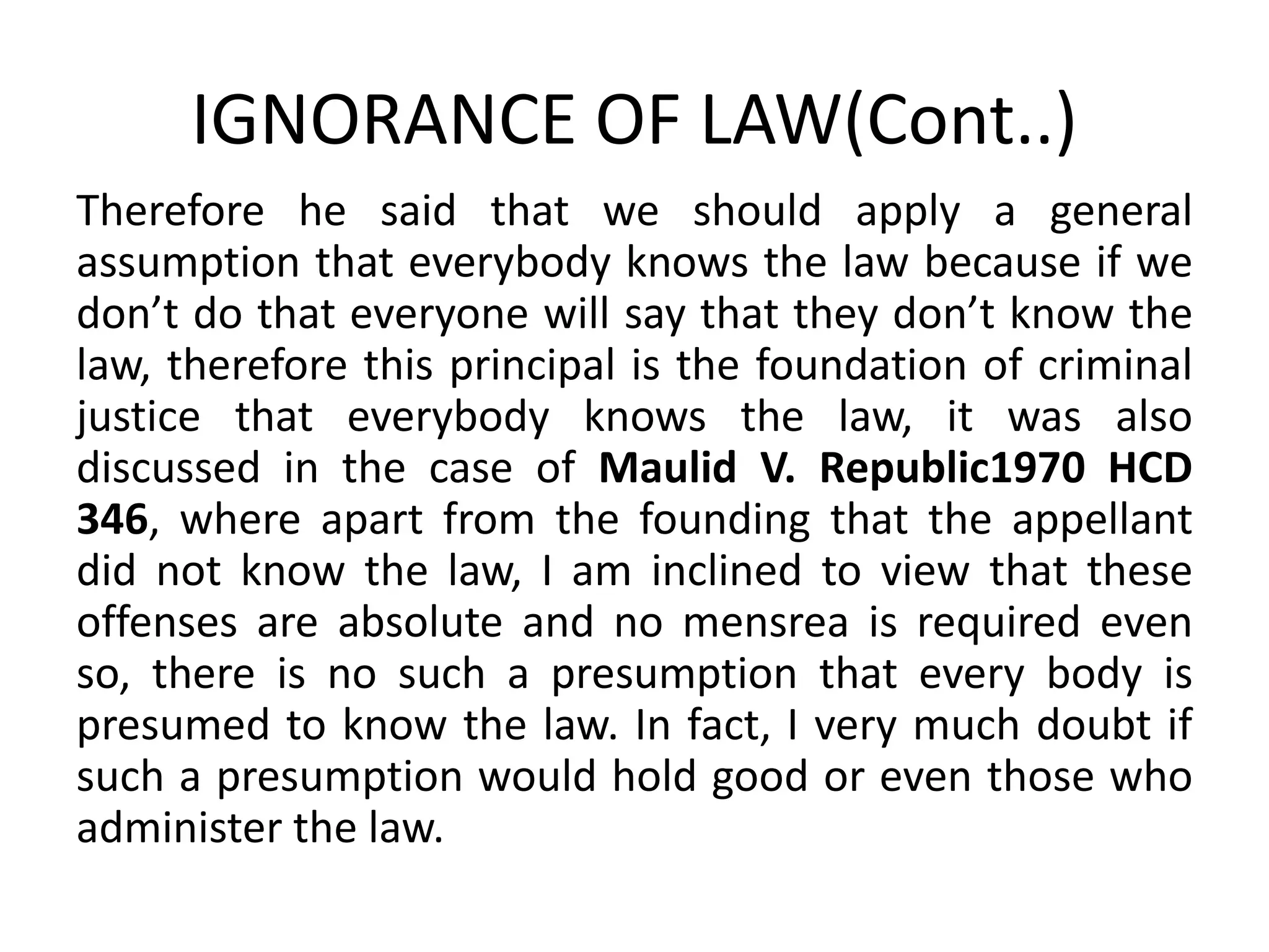 IGNORANCE OF LAW(Cont..)
Therefore he said that we should apply a general
assumption that everybody knows the law because if we
don’t do that everyone will say that they don’t know the
law, therefore this principal is the foundation of criminal
justice that everybody knows the law, it was also
discussed in the case of Maulid V. Republic1970 HCD
346, where apart from the founding that the appellant
did not know the law, I am inclined to view that these
offenses are absolute and no mensrea is required even
so, there is no such a presumption that every body is
presumed to know the law. In fact, I very much doubt if
such a presumption would hold good or even those who
administer the law.
 