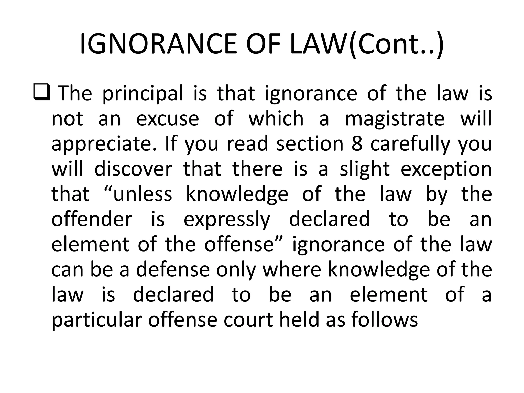 IGNORANCE OF LAW(Cont..)
 The principal is that ignorance of the law is
not an excuse of which a magistrate will
appreciate. If you read section 8 carefully you
will discover that there is a slight exception
that “unless knowledge of the law by the
offender is expressly declared to be an
element of the offense” ignorance of the law
can be a defense only where knowledge of the
law is declared to be an element of a
particular offense court held as follows
 