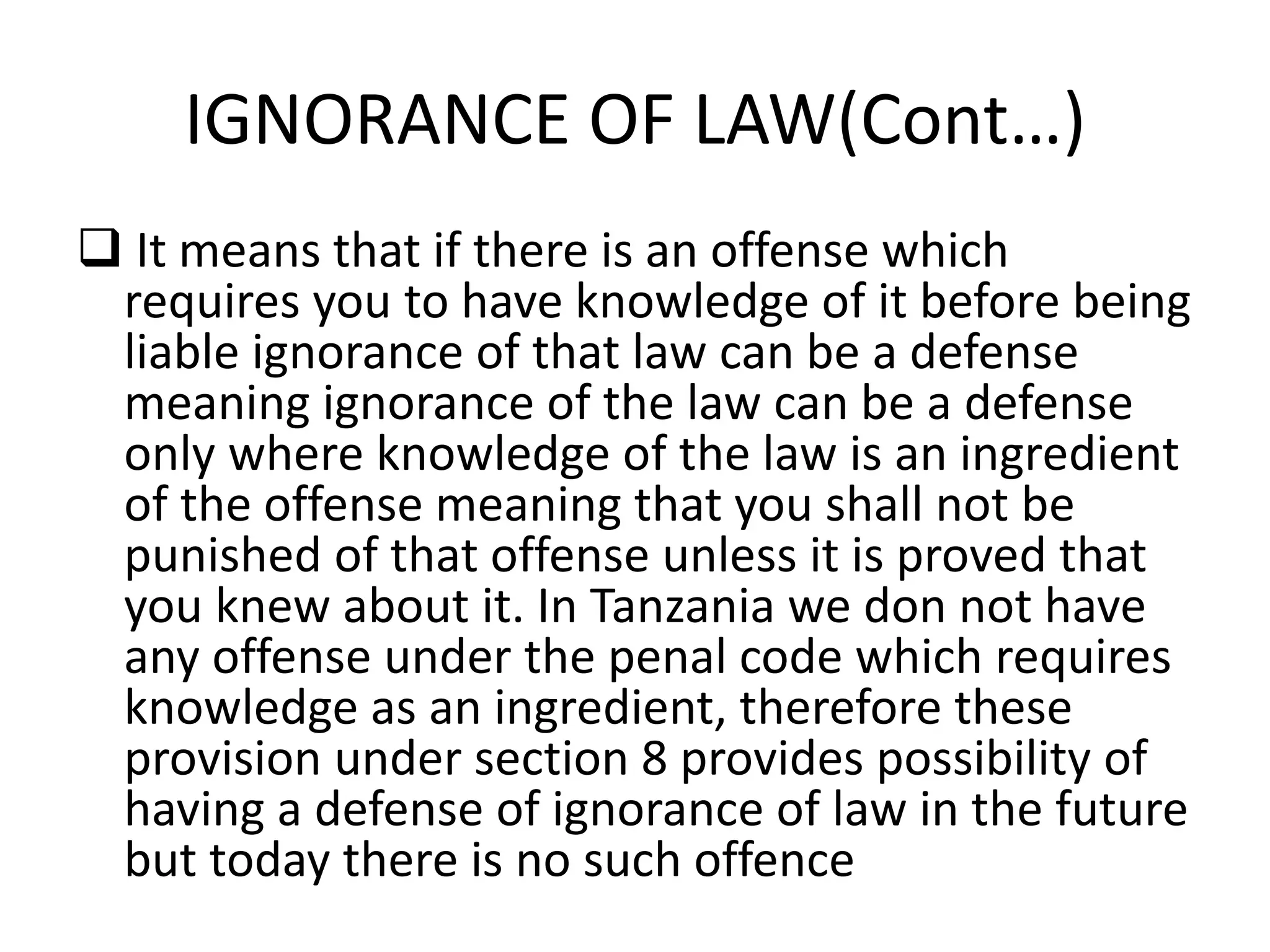 IGNORANCE OF LAW(Cont…)
 It means that if there is an offense which
requires you to have knowledge of it before being
liable ignorance of that law can be a defense
meaning ignorance of the law can be a defense
only where knowledge of the law is an ingredient
of the offense meaning that you shall not be
punished of that offense unless it is proved that
you knew about it. In Tanzania we don not have
any offense under the penal code which requires
knowledge as an ingredient, therefore these
provision under section 8 provides possibility of
having a defense of ignorance of law in the future
but today there is no such offence
 