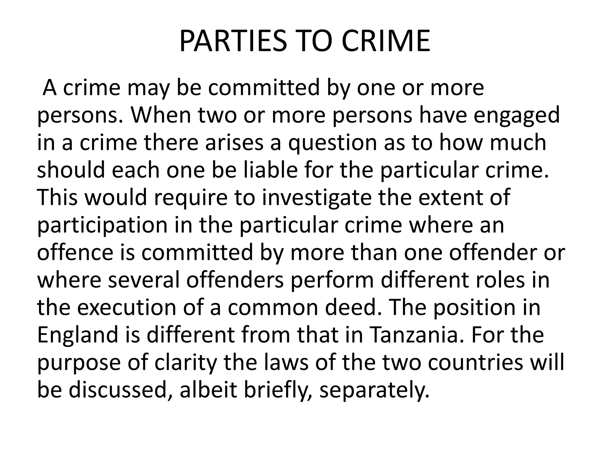 PARTIES TO CRIME
A crime may be committed by one or more
persons. When two or more persons have engaged
in a crime there arises a question as to how much
should each one be liable for the particular crime.
This would require to investigate the extent of
participation in the particular crime where an
offence is committed by more than one offender or
where several offenders perform different roles in
the execution of a common deed. The position in
England is different from that in Tanzania. For the
purpose of clarity the laws of the two countries will
be discussed, albeit briefly, separately.
 
