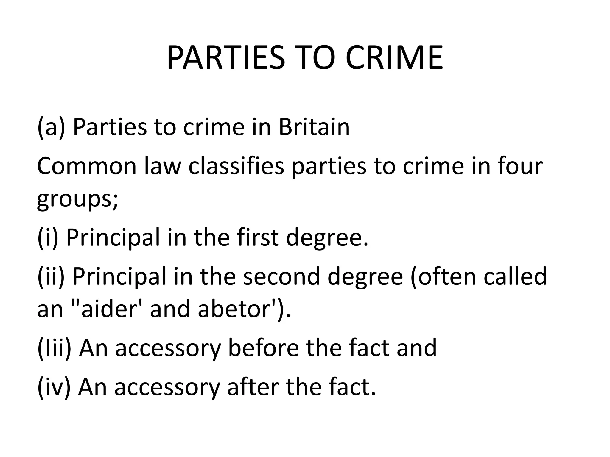 PARTIES TO CRIME
(a) Parties to crime in Britain
Common law classifies parties to crime in four
groups;
(i) Principal in the first degree.
(ii) Principal in the second degree (often called
an "aider' and abetor').
(Iii) An accessory before the fact and
(iv) An accessory after the fact.
 