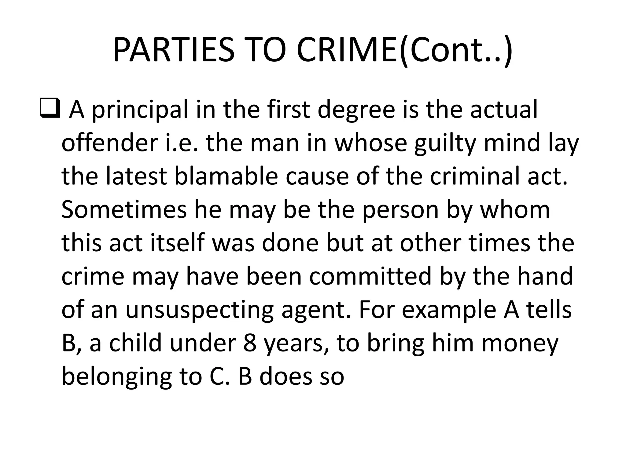 PARTIES TO CRIME(Cont..)
 A principal in the first degree is the actual
offender i.e. the man in whose guilty mind lay
the latest blamable cause of the criminal act.
Sometimes he may be the person by whom
this act itself was done but at other times the
crime may have been committed by the hand
of an unsuspecting agent. For example A tells
B, a child under 8 years, to bring him money
belonging to C. B does so
 
