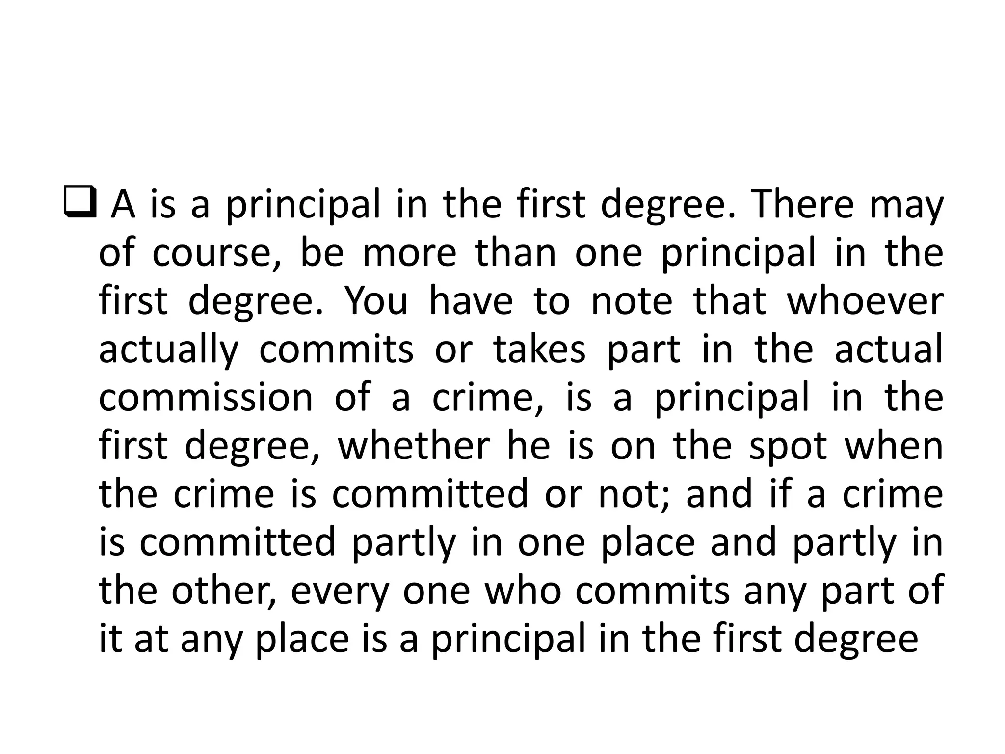  A is a principal in the first degree. There may
of course, be more than one principal in the
first degree. You have to note that whoever
actually commits or takes part in the actual
commission of a crime, is a principal in the
first degree, whether he is on the spot when
the crime is committed or not; and if a crime
is committed partly in one place and partly in
the other, every one who commits any part of
it at any place is a principal in the first degree
 
