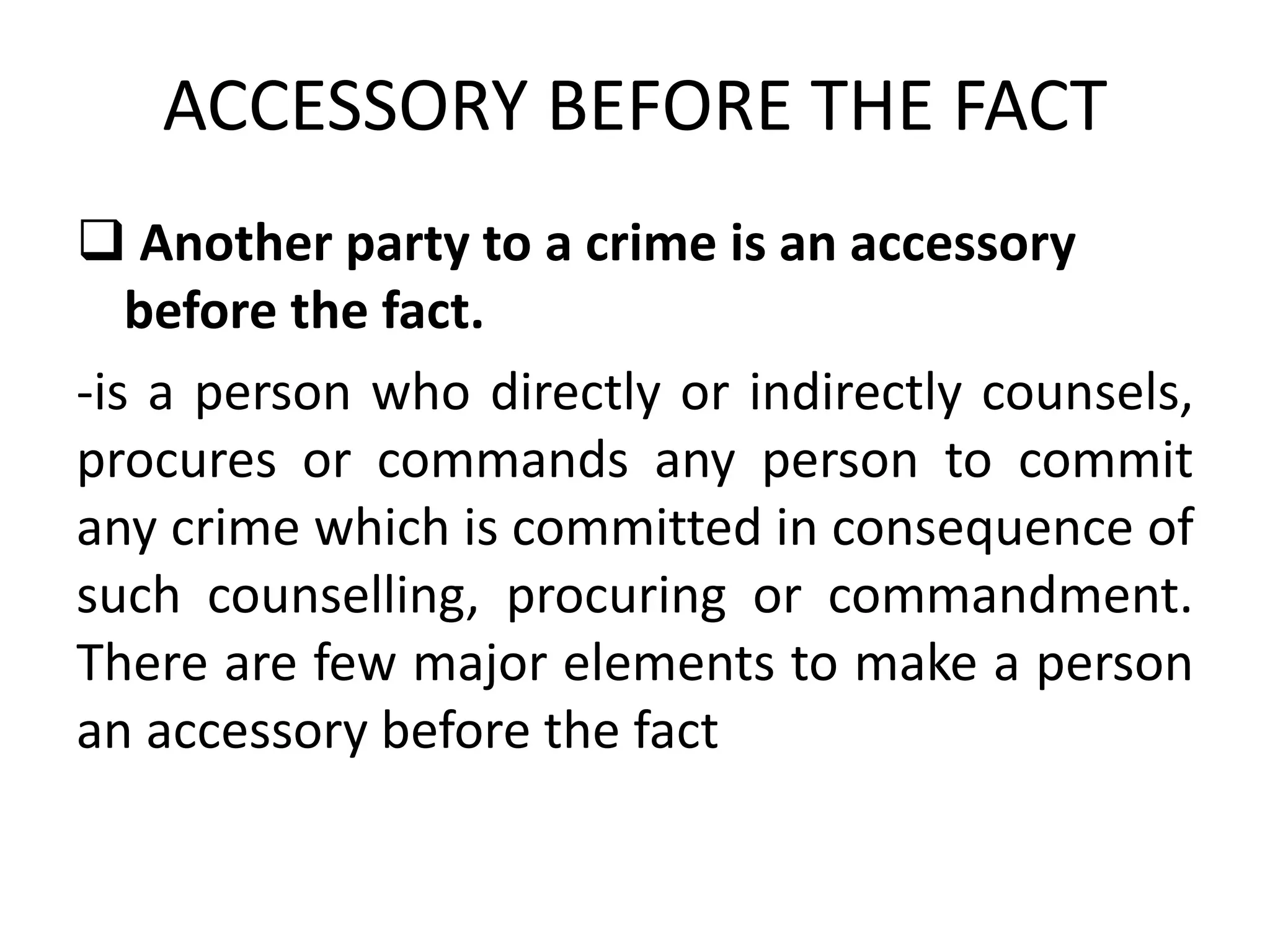 ACCESSORY BEFORE THE FACT
 Another party to a crime is an accessory
before the fact.
-is a person who directly or indirectly counsels,
procures or commands any person to commit
any crime which is committed in consequence of
such counselling, procuring or commandment.
There are few major elements to make a person
an accessory before the fact
 